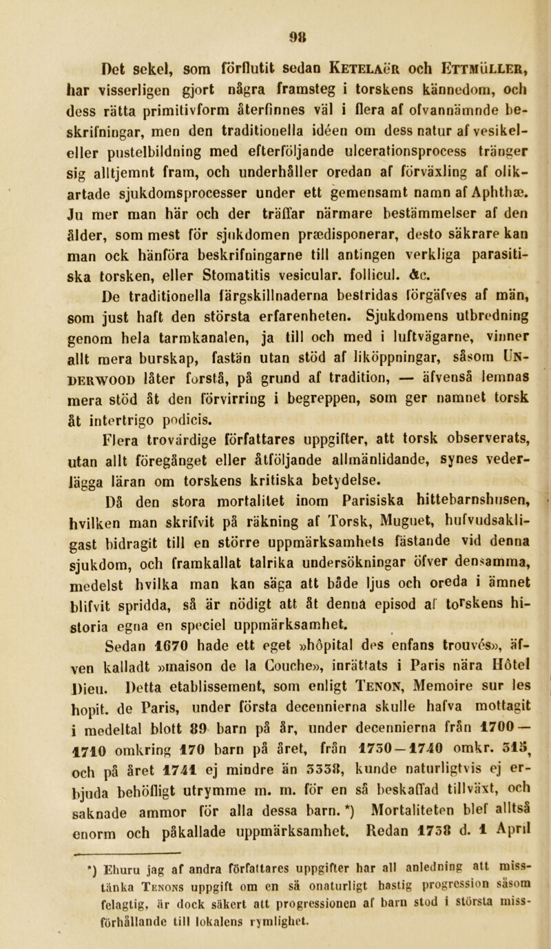 9» Det sekel, som förflutit sedan Ketelaör och Ettmuller, har visserligen gjort några framsteg i torskens kännedom, och dess rätta primitivform återfinnes väl i flera af ofvannämnde be- skrifningar, men den traditionella idéen om dess natur af vesikel- eller pustelbildning med efterföljande ulcerationsprocess tränger sig alltjemnt fram, och underhåller oredan af förväxling af olik- artade sjukdomsprocesser under ett gemensamt namn af Aphthae. Ju mer man här och der träffar närmare bestämmelser af den ålder, som mest för sjukdomen praedisponerar, desto säkrare kan man ock hänföra beskrifningarne till antingen verkliga parasiti- ska torsken, eller Stomatitis vesicular. follicuL &c. De traditionella färgskillnaderna bestridas lörgäfves af män, som just haft den största erfarenheten. Sjukdomens utbredning genom hela tarmkanalen, ja till och med i luftvägarne, vinner allt mera burskap, fastän utan stöd af liköppningar, såsom Un- derwood låter forstå, på grund af tradition, — äfvenså lemnas mera stöd åt den förvirring i begreppen, som ger namnet torsk åt intertrigo podicis. Flera trovärdige författares uppgifter, att torsk observerats, utan allt föregånget eller åtföljande allmänlidande, synes veder- lägga läran om torskens kritiska betydelse. Då den stora mortalitet inom Parisiska hittebarnshiisen, hvilken man skrifvit på räkning af Torsk, Muguet, hufvudsakli- gast bidragit till en större uppmärksamhets fästande vid denna sjukdom, och framkallat talrika undersökningar Öfver densamma, medelst hvilka man kan säga att både ljus och oreda i ämnet blifvit spridda, sä är nödigt att ät dennä episod a! torskens hi- storia egna en speciel uppmärksamhet. Sedan 1670 hade ett eget »hopital des enfans trouvés», äf- ven kalladt »rnaison de la Gouche», inrättats i Paris nära Hotel Dieu. Detta etablissement, som enligt Tenon, Memoire sur les hopit. de Paris, under första decennierna skulle hafva mottagit i medeltal blott 89- barn på år, under decennierna från 1700 — 1710 omkring 170 barn på året, från 1750 — 1740 omkr. 51S^ och pä året 1741 ej mindre än 5558, kunde naturligtvis ej er- bjuda behöfligt utrymme m. m. fÖr en så beskaffad tillväxt, och saknade ammor för alla dessa barn. *) Mortaliteten blef alltså enorm och påkallade uppmärksamhet. Redan 1758 d. 1 April *) Ehuru jag af andra författares uppgifter har all anledning att miss- tänka Tenons uppgift om en sä onaturligt hastig progression säsora felagtig, är dock säkert att progressionen af barn stod i största miss- förhållande till lokalens rymlighet.