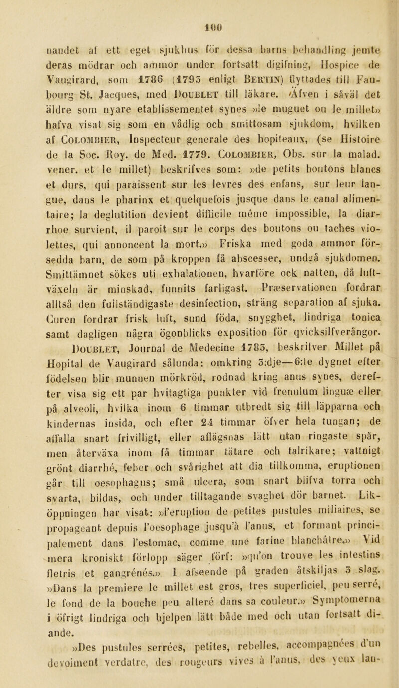 Ilandet al ett eget sjuklius Idr dessa barns behandling jernte deras mödrar och ammor under fortsatt digifning, Ilospice de Vaugirard, som 1786 (1793 enligt BerTIN) tlyttades till Fau- bourg St. Jacques, med Doublet till läkare. Älven i såväl det äldre som nyare etablissementet synes »le muguet ou le rnillet» halva visat sig som en vådlig och smittosam sjukdom, hvilken af COLOMBIER, Inspecteur generale des hopiteaux, (se Histoire de la Soc. Iloy. de Med. 1779. Colombier, Obs. sur la malad. vener, et le millet) beskrifves som: »de petits boutons blancs et durs, qui paraissent sur les levres des enfans, sur leiir lan- gue, dans le pharinx et quelquefois jusque dans le canal alimen- taire; la deglutition devient difiicile inéme impossible, la diar- rlioe survient, il paroit sur le corps des boutons ou taches vio- lettes, qui annoncent la mort.» Friska med goda ammor för- sedda barn, de som pä kroppen fä abscesser, undsiå sjukdomen. Smittämnet sökes uti exhalatiouen, hvarföre ock natten, då luft- växeln är minskad, funnits farligast. Praeservationen fordrar alltså den fullständigaste desinfection, sträng separalion af sjuka. Curen fordrar frisk luft, sund föda, snygghet, lindriga tonica samt dagligen några ögonblicks exposition för qvicksilfverångor. J)0UBLET, Journal de Medecine 1785, beskrilver Millet på llopital de Vaugirard sålunda: omkring 5:dje—6:le dygnet efter födelsen blir munnen mörkröd, rodnad kring anus synes, deref- ter visa sig ett par hvitagtiga punkter vid frenulum linguai eller pä alveoli, hvilka inom 6 timmar utbredt sig till läpparna och kindernas insida, och efter 21 timmar öfver hela tungan; de allälla snart frivilligt, eller aflägsnas lätt utan ringaste spär, men återväxa inom fä timmar tätare och talrikare; vattnigt grönt diarrhé, feber och svårighet att dia tillkomma, eruptionen gär till oesophagus; smä iilcera, som snart blilva torra och svarta, bildas, och under tilltagande svaghet dör barnet. Lik- öppningen har visat: »1’eruption de petites pustules miliaires, se propageant depuis Toesophage jusqu’a 1 anus, et formant princi- palement dans restomac, comme une farine blanchatre.» \ id mera kroniskt förlopp säger lörl: »ipdon trouve les intestins Hetris et gangrénos.» I afseende pa graden åtskiljas 5 slag. »Dans la premiere le millet est gros, tres superficiel, peu serré, le fond de la bouche peu alleré dans sa couleiir.» Syniptomerna i öfrigt lindriga och bjelpen lätt både med och utan lortsatt di- ande. »Des pustules serrées, petites, rebolles, accompagnoes dun devoimont verdalre, des lougeurs vives ä runus, des yeux lan-