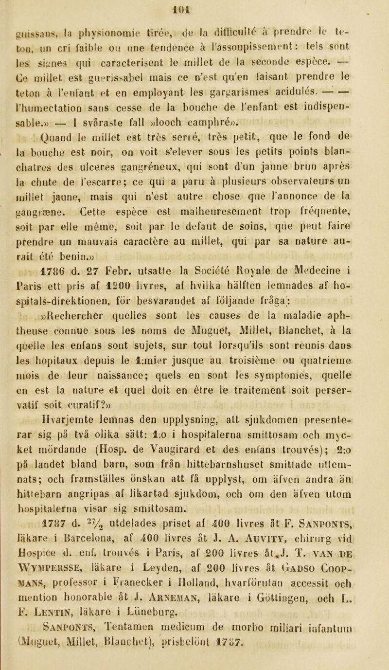 ^iiissan;?, la physionornie tirc(% cle la dilliciiilé a prendre le te- toi], un cri Caible ou une tendence ä l'assoupissemenfc: te!s sorit jes siiities qiii caracterijient le millet de la seconde espece. — Ce millet est guerishabei mais ce n’est qu’en laisant prendre le teton å renlant et en employant les gargarismes acidulés. rhumectation sans cesse de la bouche de Tenfant est indispen- sable.» — I svåraste fall »looch carnpliré». Quand le millet est tres serré, tres petit, qiie le fond de la bouche est noir, on voit s’elever sous les petits points blan- chatres des ulceres gangréneux, qiii sont d’un jaune brun apres la chute de Tescarre; ce qui a paru å plusieurs observateurs un millet jaune, mais qui n’est autre chose que Tannonce de la gangraene. Gette espéce est maiheuresement trop fréqiiente, soit par elle méme, soit par le defaut de soins, que peut faire prendre un rnauvais caractére au millet, qui par sa nature au- rait été benin.» 1786 d. 27 Febr. utsatte la Société Royale de Medecine i Paris ett pris af 1200 livrés, af hviika hälften iemnades af ho- spitals-direktionen, för besvarandet af följande fråga; »Kechercher quelles sont les causes de la maladie aph- theuse connue sous les noms de Muguet, Millet, Blanchet, å la quelle les enfans sont sujets, sur tout lorsquäls sont reunis dans les hopitaux depuis le l:mier jusque au troisiéme ou quatrieme mois de leur naissance; quels en sont les symptomes, quelle en est la nature et quel doit en étre le traitement soit perser- vatif soit curatif?» Hvarjemte lemnas den upplysning, att sjukdomen presente- rar sig på två olika sätt: l.o i hospitalerna smittosam och myc- ket mördande (Hosp. de Vaugirard et des etiians trouvés); 2:o på landet bland barn, som från hittebarnshuset smittade utlem- nats; och framstäiles önskan att få upplyst, om äfven andra än hittebarn angripas af likartad sjukdom, och om den äfven utom hospitalerna visar sig smittosam. 1787 d. 2V2 utdelades priset af 400 livrés åt F. Sanponts, läkare i Barcelona, af 400 livrés ät J. A. Auvity, chirurg vid Uospice d. enf. trouvés i Paris, af 200 livrés åt^J. T. VAN DE Wympersse, läkare i Leyden, af 200 livrés åt Gadso Coop- MANS, professor i Fianecker i Holland, h var förutan accessit och rnention honorable åt J. Arneman, läkare i Göttingen, och L. F. LentiN, läkare i Liineburg. Sanponts, Tentamen medicum de morbo miliari infantum (Muguet, Millet, Blanchet), prisbelönl 17»7.