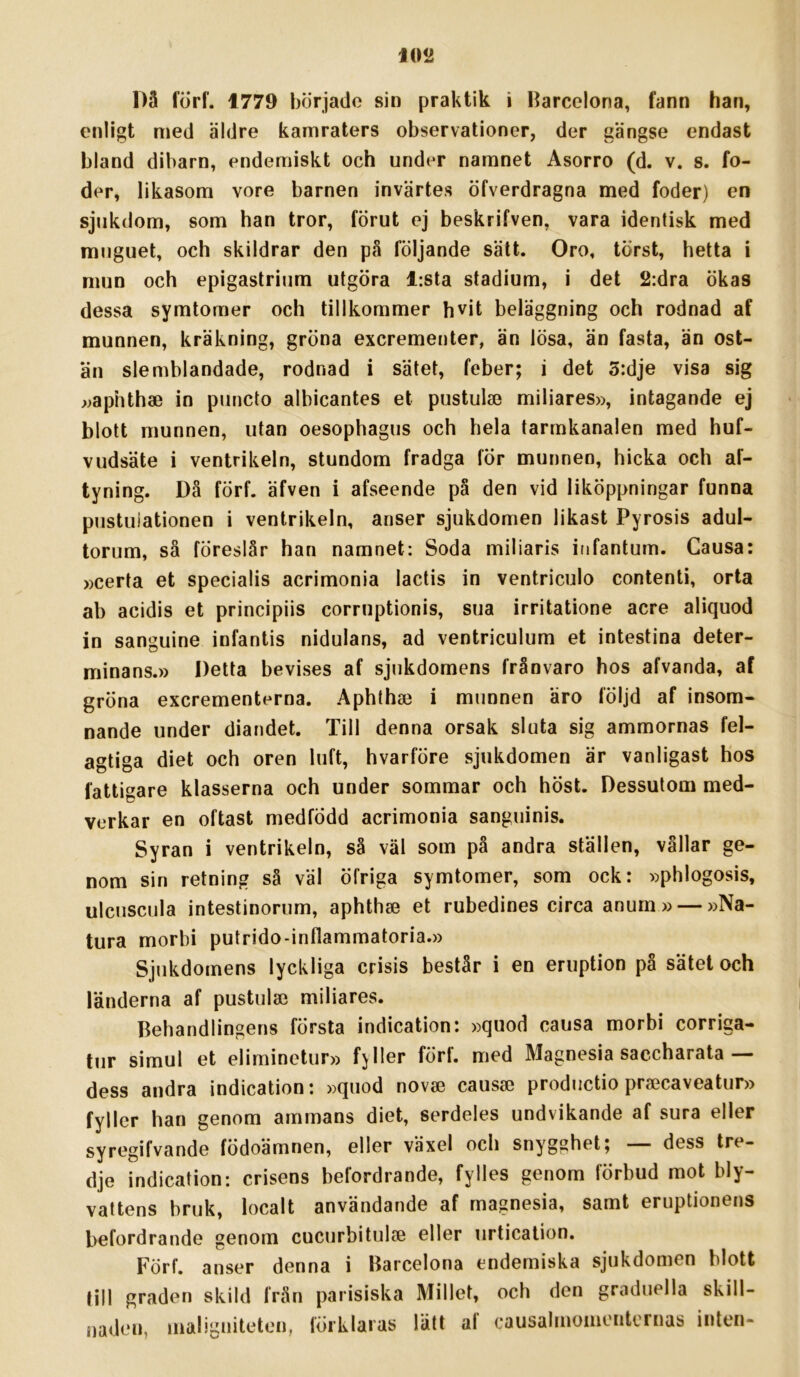 10<2 Då förf. 1779 börjado sin praktik i Barcelona, fann han, enligt med äldre kamraters observationer, der gängse endast bland dibarn, endemiskt och under namnet Asorro (d. v. s. fo- der, likasom vore barnen invärtes öfverdragna med foder) en sjukdom, som han tror, förut ej beskrifven, vara identisk med muguet, och skildrar den på följande sätt. Oro, törst, hetta i mun och epigastrium utgöra l:sta stadium, i det 2:dra ökas dessa symtomer och tillkommer hvit beläggning och rodnad af munnen, kräkning, gröna excrementer, än lösa, än fasta, än ost- an slemblandade, rodnad i sätet, feber; i det 5:dje visa sig ^>aphtha3 in puncto albicantes et pustula3 miliares», intagande ej blott munnen, utan oesophagus och hela tarmkanalen med huf- vudsäte i ventrikeln, stundom fradga för munnen, hicka och af- tyning. Då förf. äfven i afseende på den vid liköppningar funna pustuiationen i ventrikeln, anser sjukdomen likast Pyrosis adul- torum, så föreslår han namnet; Soda miliaris itifantum. Causa: »certa et specialis acrimonia lactis in ventriculo contenti, orta ab acidis et principiis corruptionis, sua irritatione acre aliquod in sanguine infantis nidulans, ad ventriculum et intestina deter- minans.» Detta bevises af sjukdomens frånvaro hos afvanda, af gröna excrementerna. Aphthse i munnen äro följd af insom- nande under diandet. Till denna orsak sluta sig ammornas fel- agtiga diet och oren luft, hvarföre sjukdomen är vanligast hos fattigare klasserna och under sommar och höst. Dessutom med- verkar en oftast medfödd acrimonia sanguinis. Syran i ventrikeln, så väl som på andra ställen, vållar ge- nom sin retning så väl öfriga symtomer, som ock: ))phlogosis, ulcuscula intestinorum, aphthse et rubedines circa anum »— »Na- tura morbi putrido-inflammatoria.» Sjukdomens lyckliga crisis består i en eruption på sätet och länderna af pustulse miliares. Behandlingens första indication: »quod causa morbi corriga- tur simul et eliminetur» fjller förf. med Magnesia saccharata — dess andra indication: »quod novse causse productio prsecaveatur» fyller han genom ammans diet, serdeles undvikande af sura eller syregifvande födoämnen, eller växel och snygghet; — dess tre- dje indication: crisens befordrande, fylles genom förbud mot bly- vattens bruk, localt användande af magnesia, samt eruptionens befordrande genom cucurbitulse eller urtication. Förf. anser denna i Barcelona endemiska sjukdomen blott till graden skild frän parisiska Millet, och den graduella skill- iiaden, maligiiiteten, förklaras lätt af causalmomentornas inten-