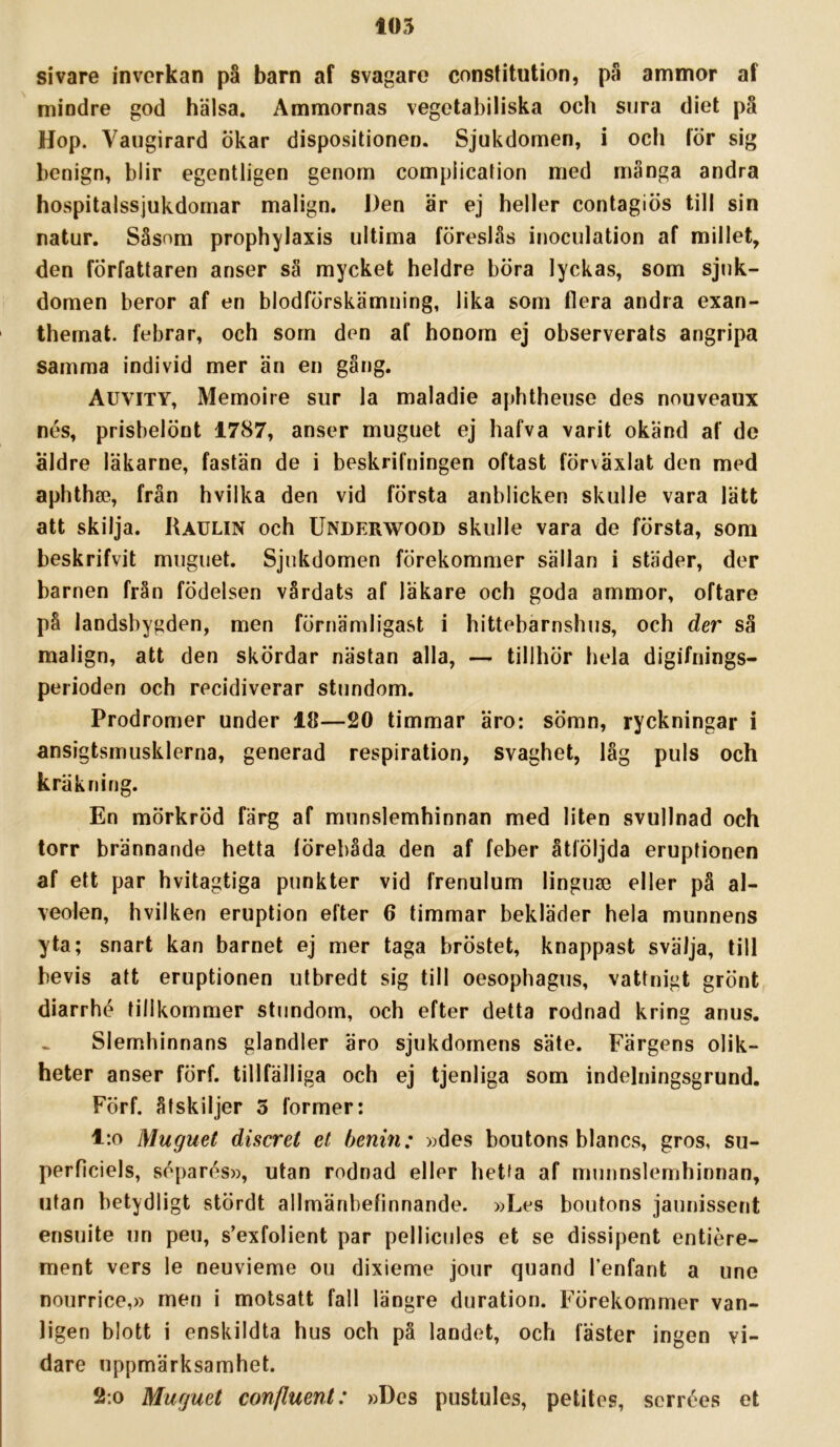 sivare inverkan på barn af svagare constitution, på ammor af mindre god hälsa. Ammornas vegetabiliska och sura diet pä Hop. Vaugirard ökar dispositionen. Sjukdomen, i och lör sig benign, blir egentligen genom compiicalion med många andra hospitalssjukdornar malign. J)en är ej heller contagiös till sin natur. Såsom prophylaxis ultima föreslås inoculation af millet, den författaren anser så mycket heldre böra lyckas, som sjuk- domen beror af en blodförskämning, lika som flera andra exan- thernat. febrar, och sorn den af honom ej observerats angripa samma individ mer än en gång. Auvity, Memoire sur la maladie aphtheuse des nouveaux nes, prisbelönt 1787, anser muguet ej hafva varit okänd af de äldre läkarne, fastän de i beskrifningen oftast förväxlat den med aphtha3, från hvilka den vid första anblicken skulle vara lätt att skilja. Raulin och Underwood skulle vara de första, som beskrifvit muguet. Sjukdomen förekommer sällan i städer, der barnen från födelsen vårdats af läkare och goda ammor, oftare på landsbygden, men förnämligast i hittebarnshus, och der så malign, att den skördar nästan alla, — tillhör hela digifnings- perioden och recidiverar stundom. Prodromer under 18—20 timmar äro: sömn, ryckningar i ansigtsmusklerna, generad respiration, svaghet, låg puls och kräk ni Dg. En mörkröd färg af munslemhinnan med liten svullnad och torr brännande hetta iörebåda den af feber åtföljda eruptionen af ett par hvitagtiga punkter vid frenulum linguse eller på al- veolen, hvilken eruption efter 6 timmar bekläder hela munnens yta; snart kan barnet ej mer taga bröstet, knappast svälja, till bevis att eruptionen utbredt sig till oesopbagus, vattnigt grönt diarrhé tillkommer stundom, och efter detta rodnad kring anus. Slemhinnans glandler äro sjukdomens säte. Färgens olik- heter anser förf. tillfälliga och ej tjenliga som indelningsgrund. Förf. åtskiljer 3 former: l:o Muguet discret et henin: »des boutons blancs, gros, su- perficiels, soparés», utan rodnad eller hetta af munnslemhinnan, utan betydligt stördt allmänbefinnande. »Les boutons jaunissent ensuite un peu, s’exfolient par pellicules et se dissipent entiére- ment vers le neuvieme ou dixieme jour quand Tenfant a une nourrice,» men i motsatt fall längre duration. Förekommer van- ligen blott i enskildta hus och pä landet, och fäster ingen vi- dare uppmärksamhet. 2:0 Muguet confluent: »Des pustules, petites, scrrées et