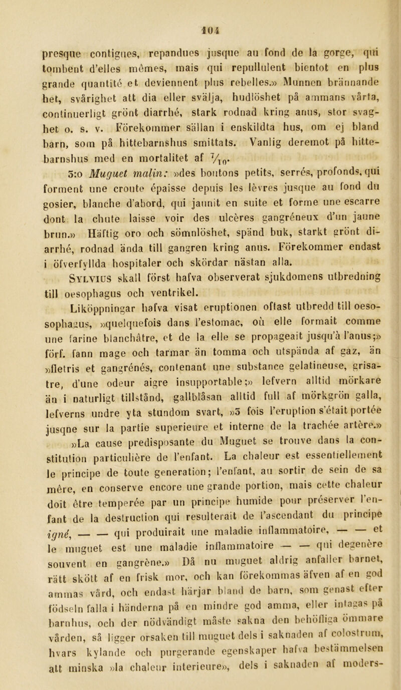 presque contigiies, repancUios jusqne au fond cle la gorge, qui tombent d’elles mémes, rnais qui repullulent bientot en plus grande quantité et deviennent plus rebelles.» Munnen brännande het, svårighet att dia eller svälja, hudlöshet på ammans vårta, conlinuerligt grönt diarrhé, stark rodnad kring arms, stor svag- het o. s. v. Förekommer sällan i enskildta hus, om ej bland barn, som på hittebarnshus smittats. Vanlig deremot på hitte- barnshus med en mortalitet af 5:o Muguet malin: »des boiitons petits, serrés, profonds, qui förment une croute épaisse depuis les lévres jusque au lond du gosier, blanche d’abord, qui jaunit en suite et forme une escarre dont la chute laisse voir des ulcéres gangréneux d’un jaune brun.» Häftig oro och sömnlöshet, spänd buk, starkt grönt di- arrbé, rodnad ända till gangren kring anus. Förekommer endast i öfverfyllda hospitaler och skördar nästan alla. Sylvius skall först hafva observerat sjukdomens utbredning till oesophagus och ventrikel. Liköppningar hafva visat eruptionen oftast utbredd till oeso- sophagus, »quelquefois dans Testomac, ou elle formait comme une iarine blanchåtre, et de la elle se propageait jusquå 1 anus;» förf. fann mage och tarmar än tomma och utspända af gaz, än »fletris et gangrénés, contenant une substance gelatineuse, grisa- tre, d’une odeur aigre insupportable;» lefvern alltid mörkare än i naturligt tillstånd, gallblåsan alltid full af mörkgrön galla, lefverns undre yta stundom svart, »5 fois reruption s’était portée jusqne sur la partie superieure et interne de la trachée artere.» »La cause predisposante du Muguet se trouve dans la con- stitution particuliére de 1’enfant. La chaleur est essentiellement le principe de toute generation; Tenfant, au sortir de sein de sa mére, en conserve encore une grande portion, mais cette chaleur doit étre temperée par un principe humide pour préserver Ten- fant de la destruction qui resulterait de Tascendant du principe igné, qui produirait une maladie inflammatoire, — et le muguet est une maladie inflammatoire ~ — qui degenére souvent en gangréne.» Då nu muguet aldrig anfaller barnet, rätt skött af en frisk mor, och kan förekommas äfven af en god ammas värd, och endast härjar biand de barn, som genast efter födseln falla i händerna på en mindre god amma, eller intagas på barnhus, och der nödvändigt måste sakna den behölliga ömmare vården, så ligger orsaken till muguet dels i saknaden af colostrum, hvars kylande och purgerande egenskaper hafva bestämmelsen att minska »la chaleur interieure», dels i saknaden af luoders-