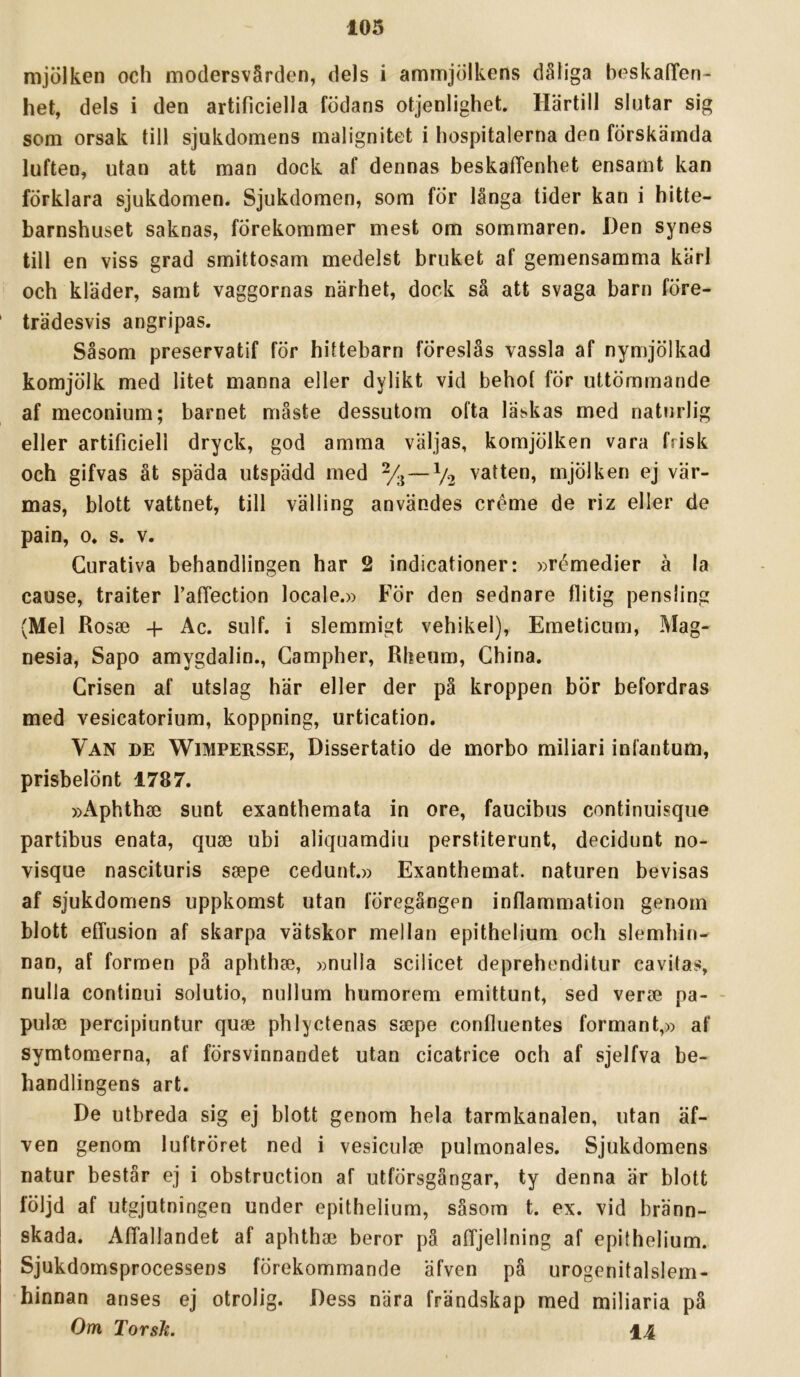 mjölken och modersvärden, dels i ammjölkens dåliga heskalTen- het, dels i den artificiella födans otjenlighet. Härtill slutar sig som orsak till sjukdomens malignitet i hospitalerna den förskämda luften, utan att man dock af dennas beskalTenhet ensamt kan förklara sjukdomen. Sjukdomen, som för långa tider kan i hitte- barnshuset saknas, förekommer mest om sommaren. Den synes till en viss grad smittosam medelst bruket af gemensamma kärl och kläder, samt vaggornas närhet, dock sä att svaga barn före- trädesvis angripas. Såsom preservatif för hittebarn föreslås vassla af nymjölkad komjölk med litet manna eller dylikt vid behot för uttömmande af meconium; barnet måste dessutom ofta läskas med naturlig eller artificiell dryck, god amma väljas, komjölken vara frisk och gifvas åt späda utspädd med %—V2 vatten, mjölken ej vär- mas, blott vattnet, till välling användes créme de riz eller de pain, 0. s. V. Gurativa behandlingen har 2 indicationer: »rémedier å la cause, traiter TafTection locale.» För den sednare flitig pensling (Mel Rosse -p Ac. sulf. i slemmigt vehikel), Emeticum, Mag- nesia, Sapo amygdalin., Gampher, Rkeum, Ghina. Grisen af utslag här eller der pä kroppen bör befordras med vesicatorium, koppning, urtication. Van de Wimpersse, Dissertatio de morbo miliari infantum, prisbelönt 1787. »Aphthse sunt exanthemata in ore, faucibus continuisqiie partibus enata, quse ubi aliquamdiu perstiterunt, decidunt no- visque nascituris ssepe cedunt.» Exanthemat. naturen bevisas af sjukdomens uppkomst utan föregången inflammation genom blott effusion af skarpa vätskor mellan epithelium och slemhin- nan, af formen på aphthse, »nulla scilicet deprehenditur cavitas, nulla continui solutio, nullum humorem emittunt, sed verse pa- - pulse percipiuntur quse phlyctenas ssepe confliientes formant,» af symtomerna, af försvinnandet utan cicatrice och af sjelfva be- handlingens art. De utbreda sig ej blott genom hela tarmkanalen, utan äf- ven genom luftröret ned i vesiculse pulmonales. Sjukdomens natur består ej i obstruction af utförsgångar, ty denna är blott följd af utgjutningen under epithelium, såsom t. ex. vid bränn- skada. Affallandet af aphthse beror pä afljellning af epithelium. Sjukdomsprocessens förekommande äfven på urogenitalslem- hinnan anses ej otrolig. Dess nära frändskap med miliaria på Om Torsk. 14