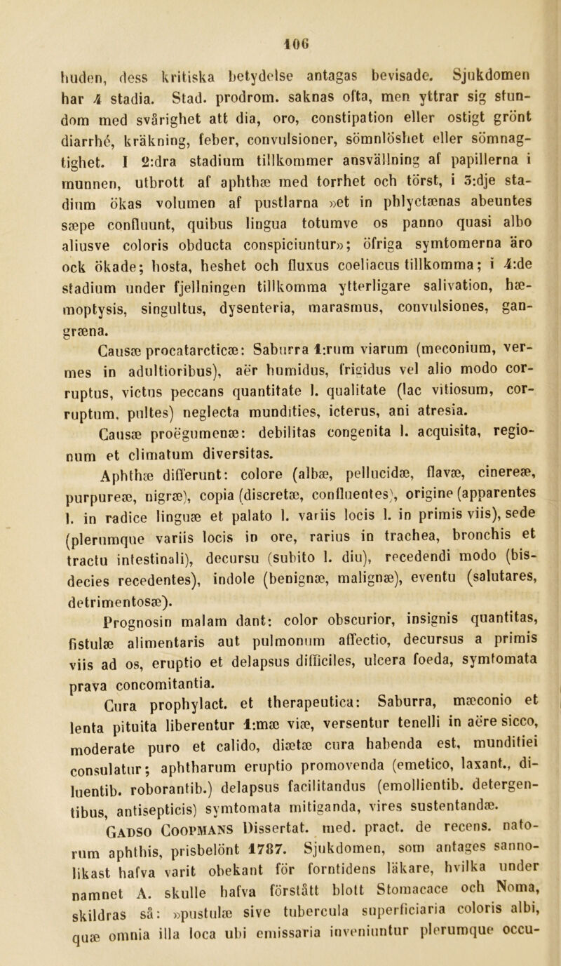 iOG huden, dess kritiska betydelse antagas bevisade. Sjukdomen har 4 stadia. Stad. prodrom. saknas ofta, men yttrar sig stun- dom med svårighet att dia, oro, constipation eller ostigt grönt diarrhé, kräkning, feber, convulsioner, sömnlöshet eller sömnag- tighet. I 2:dra stadium tillkommer ansvällning af papillerna i munnen, utbrott af aphthae med torrhet och törst, i 3:dje sta- dium ökas volumen af pustlarna »et in phlyctaenas abeuntes SfCpe conlluunt, quibus lingua totumve os panno quasi albo aliusve coloris obducta conspiciuntur»; öfriga symtomerna äro ock Ökade; hosta, heshet och fluxus coeliacus tillkomma; i 4:de stadium under fjellningen tillkomma ytterligare salivation, hae- moptysis, singultus, dysenteria, marasmus, convulsiones, gan- grsena. Gausae procatarcticae: Saburra l:rum viarum (meconium, ver- mes in adultioribus), aer humidus, frigidus vel alio modo cor- ruptus, victus peccans quantitate 1. qualitate (lac vitiosum, cor- ruptum, pnites) neglecta mundities, icterus, ani atresia. Causae proegumenae: debilitas congenita 1. acquisita, regio- num et climatum diversitas. Aphthee differunt: colore (albse, pellucidge, flavse, cinerefe, purpurea3, nigr2e), copia (discretse, confluentes\ origine (apparentes 1. in radice linguse et palato 1. variis locis 1. in primis viis), sede (plerumque variis locis in ore, rarius in trachea, bronchis et tractu intestinali), decursu (subito 1. diu), recedendi modo (bis- decies recedentes), indole (benignse, malignae), eventu (salutares, detrimentosse). Prognosin malam dant: color obscurior, insignis quantitas, fistulae alimentaris aut pulmomim affectio, decursus a primis viis ad os, eruptio et delapsus dilTiciles, ulcera foeda, symtomata prava concomitantia. Gura prophylact. et therapeutica: Saburra, mscconio et lenta pituita liberentur l:m® vice, versentur tenelli in aere sicco, moderate puro et calido, diaetae cura habenda est, munditiei consulatur; aphtharum eruptio promovenda (emetico, laxant., di- luentib. roborantib.) delapsus facilitandus (emollientib. detergen- tibus antisepticis) symtomata mitiganda, vires sustentandae. GadSO Goopmans Dissertat. med. pract. de recens. nato- rum aphthis, prisbelönt 1787. Sjukdomen, som antages sanno- likast hafva varit obekant för forntidens läkare, hvilka under namnet A. skulle hafva förstått blott Stomacace och Norna, skildras så: »pustulai sive tubercula superficiaria coloris albi, quae omnia illa loca ubi eniissaria inveniuntur plerumque occu-
