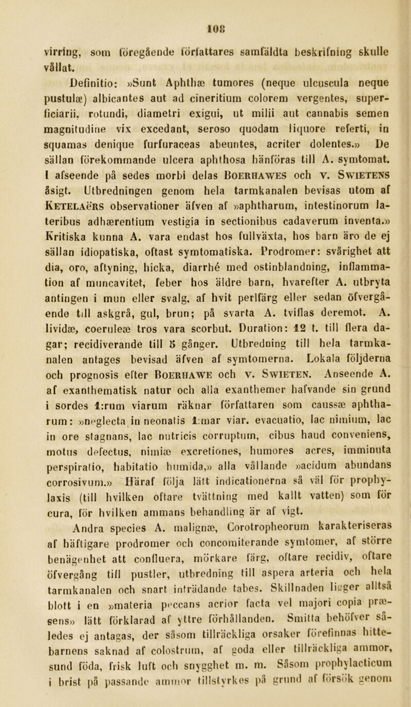 10» virring, som löregäende iÖrlattares samtäldta beskrifning skulle vållat. JJefinitio: »Sunt Aphthse tumöres (neque ulcuscula neque pustula!) albicantes aut ad cineritium colorem vergentes, super- ficiarii, rotundi, diametri exigui, ut milii aut cannabis semen magnitudirie vix excedant, seroso quodam liquore referti, in squamas denique furfuraceas abeuntes, acriter dolentes.» De sällan förekommande ulcera aphthosa hänföras till A. symtomat, l afseende på sedes morbi delas Boerhawes och V. Swietens åsigt. Utbredningen genom hela tarmkanalen bevisas utom af Ketelaörs observationer äfven af »aphtharum, intestinorum la- teribus adhaerentium vestigia in sectionibus cadaverum inventa.» Kritiska kunna A. vara endast hos fullväxta, hos barn äro de ej sällan idiopatiska, oftast symtomatiska. Prodromer: svårighet att dia, oro, aftyning, hicka, diarrhé med ostinblandning, inflamma- tion af muncavitet, feber hos äldre barn, hvarefter A. utbryta antingen i mun eller svalg, af hvit perlfärg eller sedan öfvergå- ende till askgrå, gul, brun; på svarta A. tviflas deremot. A. lividse, coerulea3 tros vara scorbut. Duration: 12 t. till flera da- gar; recidiverande till 5 gånger. Utbredning till hela tarmka- nalen antages bevisad äfven af symtomerna. Lokala följderna och prognosis efter Boerhawe och v. Swieten. Anseende A. af exanthematisk natur och alla exanthemer hafvande sin grund i sordes i:rum viarum räknar författaren som caussae aphtha- rum: »neglecta in neonatis l;mar viar. evacuatio, lac nimium, lac in ore stagnans, lac nutricis corruptum, cibus haud conveniens, motus defectus, nimiae excretiones, humores acres, imminuta perspirafio, habitatio humida,» alla vållande »acidum abundans corrosivLim.» Häraf följa lätt indicationerna sä väl för prophy- laxis (till hvilken oftare tvättning med kallt vatten) som för cura, för hvilken ammans behandling är af vigt. Andra species A. malignse, Corotropheorum karakteriseras af häftigare prodromer och concomiterande symtomer, af större benägenhet att confluera, mörkare färg, oftare recidiv, oftare öfvergång till pustler, utbredning till aspera arteria och hela tarmkanalen och snart inträdande tabes. Skillnaden lieger alltså blott i en »materia peccans acrior facta vel majori copia pro3- sens» lätt förklarad af yttre förhållanden. Smitta behöfver så- ledes ej antagas, der såsom tillräckliga orsaker förefinnas hitte- barnens saknad af colostrurn, af goda eller tillräckliga ammor, sund föda, frisk luft och snygghet m. m. Såsom prophylacticum i brist på jiassande ammor tillstyrkes i)å grund af försök genom
