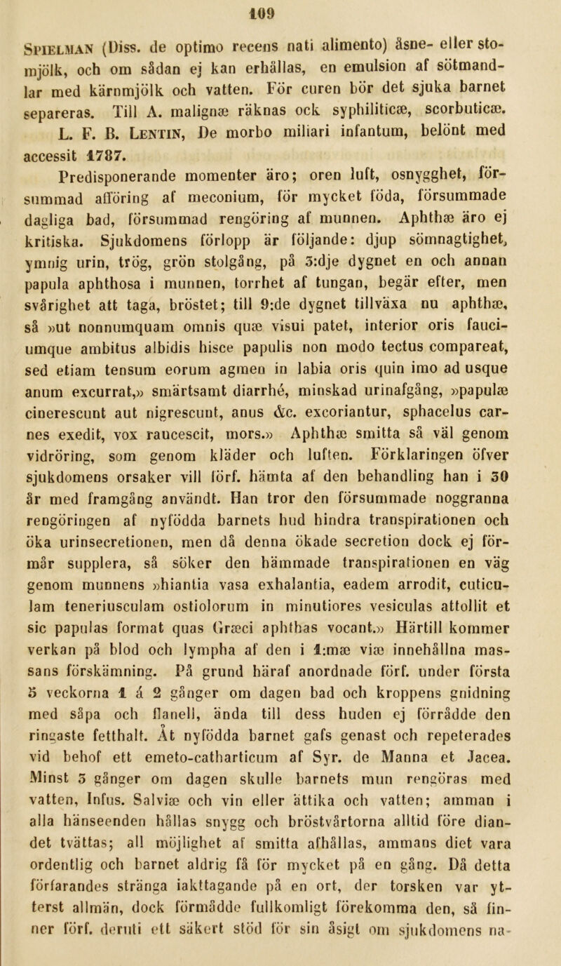 Spielman (Diss. de optimo recens nati alimento) äsne- eller sto- mjölk, och om sådan ej kan erhållas, en emulsion af sötmand- lar med kärnmjölk och vatten. För curen bör det sjuka barnet separeras. Till A. malign® räknas ock syphilitic®, scorbutic®. L. F. B. Lentin, De morbo miliari infantum, belönt med accessit 1787. Predisponerande momenter äro; oren luft, osnygghet, för- summad afiföring af meconium, för mycket föda, försummade dagliga bad, försummad rengöring af munnen. Aphth® äro ej kritiska. Sjukdomens förlopp är följande: djup sömnagtighet, ymnig urin, trÖg, grön stolgång, på 5:dje dygnet en och annan papula aphthosa i munnen, torrhet af tungan, begär efter, men svårighet att taga, bröstet; till 9:de dygnet tillväxa nu aphth®, så ))Ut nonnumquam omnis qu® visui patet, interiör oris fauci- umque ambitus albidis hisce papulis non modo tectus compareat, sed etiam tensum eorum agmen in labia oris quin imo ad usque anum excurrat,» smärtsamt diarrhé, minskad urinafgäng, »papul® cinerescunt aut nigrescunt, anus &c. excoriantur, sphacelus car- nes exedit, vox raucescit, mors.» Aphth® smitta så väl genom vidröring, som genom kläder och luften. Förklaringen öfver sjukdomens orsaker vill förf. hämta af den behandling han i 30 år med framgång användt. Han tror den försummade noggranna rengöringen af nyfödda barnets hud hindra transpirationen och öka urinsecretionen, men då denna ökade secretion dock ej för- mår supplera, så söker den hämmade transpirationen en väg genom munnens »hiantia vasa exhalantia, eadem arrodit, cuticu- lam teneriusculam ostiolorum in minutiores vesiculas attollit et sic papulas format quas Gr®ci aphthas vocant.» Härtill kommer verkan pä blod och lympha af den i l;m® vi® innehållna mas- sans förskämning. Pä grund häraf anordnade förf. under första 5 veckorna 1 å 2 gånger om dagen bad och kroppens gnidning med såpa och flanell, ända till dess huden ej förrådde den o ringaste fetthalt. At nyfödda barnet gafs genast och repeterades vid behof ett emeto-catharticum af Syr. de Manna et Jacea. Minst 5 gånger om dagen skulle barnets mun rengöras med vatten, Infus. Salvi® och vin eller ättika och vatten; amman i alla hänseenden hållas snygg och bröstvårtorna alltid före dian- det tvättas; all möjlighet af smitta afhållas, ammans diet vara ordentlig och barnet aldrig fä för mycket på en gång. Då detta förfarandes stränga iakttagande på en ort, der torsken var yt- terst allmän, dock förmådde fullkomligt förekomma den, sä fin- ner förf. deruti ett säkert stöd för sin åsigl om sjukdomens na-