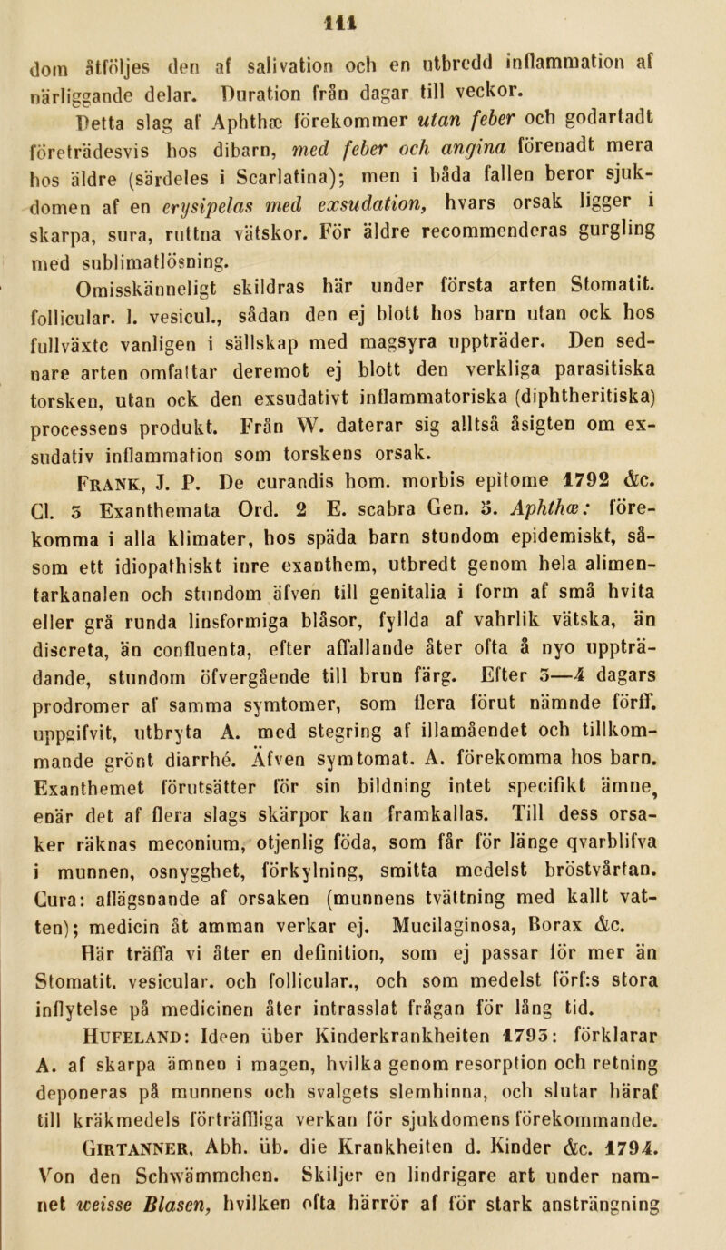 (loin åtföljes den af salivation och en utbredd inflammation af närliggande delar. Dnration från dagar till veckor. Petta slag af Aphthse förekommer utan feber och godartadt företrädesvis hos dibarn, med feber och angina förenadt mera hos äldre (särdeles i Scarlatina); men i båda fallen beror sjuk- domen af en erysipelas med exsudation, hvars orsak ligger i skarpa, sura, ruttna vätskor. För äldre recommenderas gurgling med sublimatlösning. Omisskänneligt skildras här under första arten Stomatit. follicular. I. vesicul., sådan den ej blott hos barn utan ock hos fullväxtc vanligen i sällskap med magsyra uppträder. Den sed- nare arten omfattar deremot ej blott den verkliga parasitiska torsken, utan ock den exsudativt inflammatoriska (diphtheritiska) processens produkt. Från W. daterar sig alltså åsigten om ex- sudativ inflammation som torskens orsak. Frank, J. P. De curandis hom. morbis epitome 1792 <&c. Cl. 5 Exanthemata Ord. 2 E. scabra Gen. 5. Aphthm: före- komma i alla klimater, hos späda barn stundom epidemiskt, så- som ett idiopathiskt inre exanthem, utbredt genom hela alimen- tarkanalen och stundom äfven till genitalia i form af små hvita eller grå runda linsformiga bläsor, fyllda af vahrlik vätska, än discreta, än confluenta, efter affallande åter ofta å nyo uppträ- dande, stundom öfvergående till brun färg. Efter 3—4 dagars prodromer af samma symtomer, som liera förut nämnde förff. uppgifvit, utbryta A. med stegring af illamåendet och tillkom- mande grönt diarrhé. Äfven symtomat. A. förekomma hos barn. Exanthemet förutsätter för sin bildning intet specifikt ämne, enär det af flera slags skärpor kan framkallas. Till dess orsa- ker räknas meconium, otjenlig föda, som får för länge qvarblifva i munnen, osnygghet, förkylning, smitta medelst bröstvårtan. Cura: aflägsnande af orsaken (munnens tvättning med kallt vat- ten); medicin åt amman verkar ej. Mucilaginosa, Borax c&c. Här träffa vi åter en definition, som ej passar lör mer än Stomatit. vesicular. och follicular., och som medelst förf:s stora inflytelse på medicinen åter intrasslat frågan för lång tid. Hufeland: Ideen liber Kinderkrankheiten 1795: förklarar A. af skarpa ämnen i magen, hvilka genom resorption och retning deponeras på munnens och svalgets slemhinna, och slutar häraf till kräkmedels förträffliga verkan för sjukdomens förekommande. Girtanner, Abh. iib. die Krankheiten d. Kinder ålc. 1794. Von den Schwämmchen. Skiljer en lindrigare art under nam- net weisse Blasen, hvilken ofta härrör af för stark ansträngning