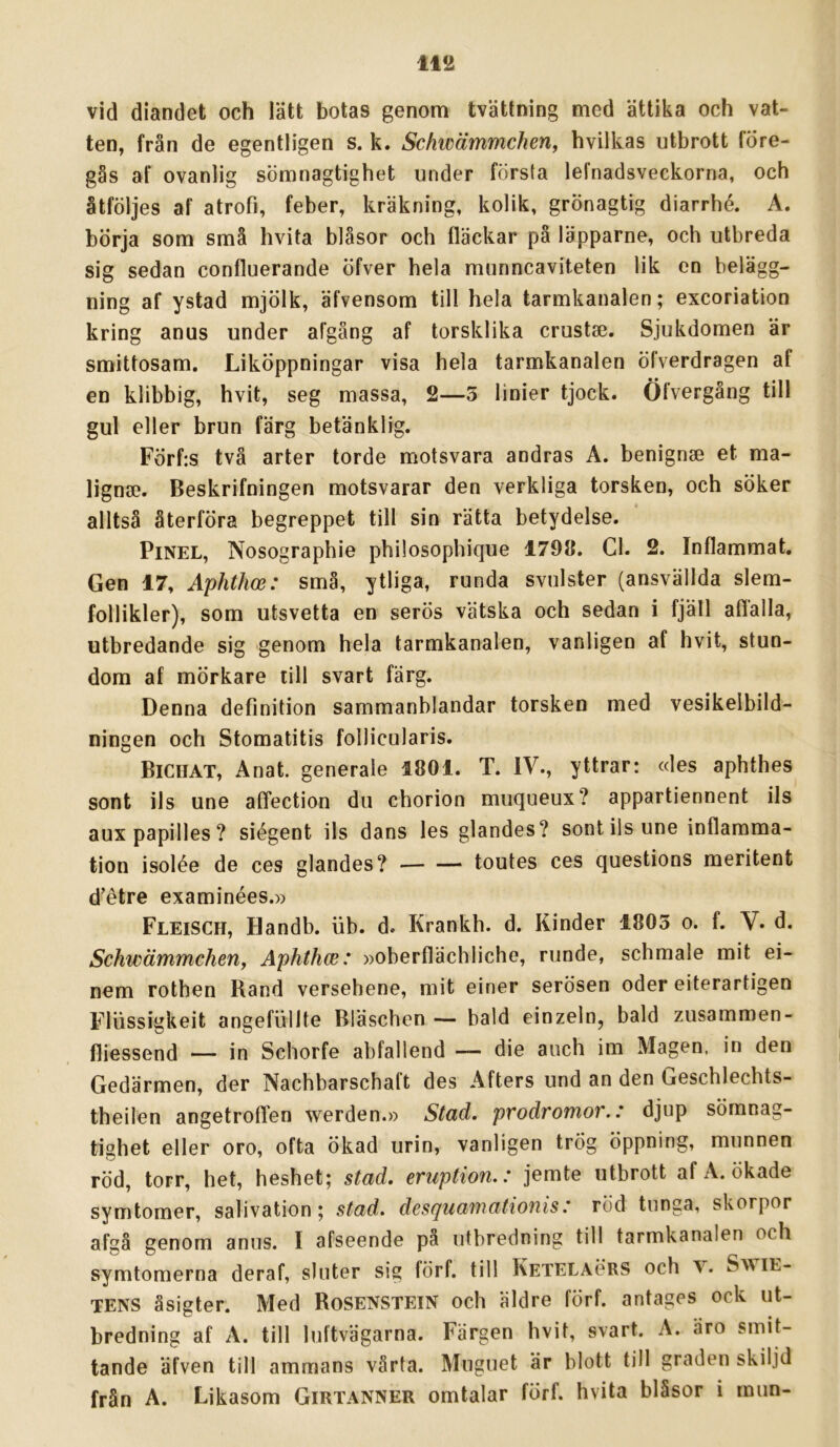vid diandet och lätt botas genom tvättning med ättika och vat- ten, från de egentligen s. k. Schwämmchen, hvilkas utbrott före- gås af ovanlig sömnagtighet under första lefnadsveckorna, och åtföljes af atrofi, feber, kräkning, kolik, grönagtig diarrhé. A. börja som små hvita blåsor och fläckar på läpparne, och utbreda sig sedan confluerande öfver hela munncaviteten lik en belägg- ning af ystad mjölk, äfvensom till hela tarmkanalen; excoriation kring anus under afgång af torsklika crustse. Sjukdomen är smittosam. Liköppningar visa hela tarmkanalen öfverdragen af en klibbig, hvit, seg massa, 2—3 linier tjock. Öfvergång till gul eller brun färg betänklig. Förf:s två arter torde motsvara andras A. benignse et ma- ligna?. Beskrifningen motsvarar den verkliga torsken, och söker alltså återföra begreppet till sin rätta betydelse. PiNEL, Nosographie philosophique 179Ö. Cl. 2. Inflammat. Gen 17, Aphthce: små, ytliga, runda svulster (ansvällda slem- follikler), som utsvetta en serös vätska och sedan i fjäll aflälla, utbredande sig genom hela tarmkanalen, vanligen af hvit, stun- dom af mörkare till svart färg. Denna definition sammanblandar torsken med vesikelbild- ningen och Stomatitis follicularis. Biciiat, Anat. generale 1801. T. IV., yttrar: «les aphthes sont ils une afifection du chorion muqueux? appartiennent ils aux papilles ? siégent ils dans les glandes? sont ils une inflamma- tion isolée de ces glandes? — — toutes ces questions meritent d’étre examinées.» Fleisch, Handb. iib. d. Krankh. d. Kinder 1803 o. f. V. d. Schwämmchenj Aphthce: »oberflächliche, runde, schmale mit ei- nem rothen Rand versehene, mit einer serösen oder eiterartigen Fliissigkeit angefullte Bläschen — bald einzeln, bald zusammen- fliessend — in Schorfe abfallend — die auch im Magen, in den Gedärmen, der Nachbarschaft des Afters und an den Geschlechts- theilen angetroflen werden.» Stad. pvodromov.: djup sömnag- tighet eller oro, ofta ökad urin, vanligen trög öppning, munnen röd, torr, het, heshet; stad. eruption.: jemte utbrott af A. ökade symtomer, salivation; stad. desquamationis: röd tunga, skorpor afgå genom anus. I afseende pa utbredning till tarmkanalen och symtomerna deraf, sluter sig förf. till Ketelaörs och v. SwiE- TENS åsigter. Med Rosenstein och äldre förf. antages ock ut- bredning af A. till luftvägarna. Färgen hvit, svart. A. äro smit- tande äfven till ammans vårta. Muguet är blott till graden skiljd från A. Likasom Girtanner omtalar förf. hvita blåsor i mun-