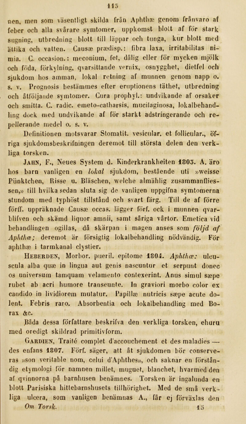 nen, men som väsentligt skilda frän Aphtliai genom fränvaro af feber och alla svårare symtomer, uppkomst blott af för stark sugning, utbredning blott till läppar och tunga, kur blott med ättika och vatten. Causee praxJisp.: fibra laxa, irritabilitas ni- mia. G. occasion.: meconium, fet, dålig eller för mycken mjölk och föda, förkylning, qvarsittande vondx, osnygghet, dietfel och sjukdom hos amman, lokal retning af munnen genom napp o. s. V. Prognosis bestämmes efter eruptionens täthet, utbredning , och åtföljande symtomer. Gura prophyl.: undvikande af orsaker och smitta. G. radie, emeto-catharsis, mucilaginosa, lokalbehand- ling dock med undvikande af för starkt adstringerande och re- pellerande medel o. s. v. Definitionen motsvarar Stomatit. vesicular. et follicular., öf- riga sjukdomsbeskrifningen deremot till största delen den verk- liga torsken. Jahn, F., Neues System d. Kinderkrankbeiten 1803. A. äro hos barn vanligen en lokal sjukdom, bestående uti »weisse Punktchen, Risse u. Bläschen, welche almählig zusammanflies- sen,)) till hvilka sedan sluta sig de vanligen uppgifna symtomerna stundom med typhöst tillstånd och svart färg. Till de af förre förff. uppräknade Gausse oceas. lägger fÖrf. ock i munnen qvar- blifven och skämd liquor amnii, samt såriga vårtor. Emetica vid behandlingen ogillas, då skärpan i magen anses som följd af Aphthcs; deremot är försigtig lokalbehandling nödvändig. För aphthae i tarmkanal clystier. Heberden, Morbor. pueril, epitome 1804. Aphthce: ulcu- scula alba quie in lingua aut genis naseuntur et serpunt donec os universum tamquam velamento contexerint. Anus simul siepe rubet ab acri humore transeunte. In graviori morbo color ex candido in lividiorem mutatur. Papillae nutricis ssepe acute do- lent. Febris raro. Absorbentia och lokalbehandling med Bo- rax &c. ' • Båda dessa författare beskrifva den verkliga torsken, ehuru med oredigt skildrad primitivform. Gardien, Traité complet d’accouchement et des maladies — des enfans 1807. Förf. säger, att åt sjukdomen bör conserve- ras »son veritable nom, celui d’Aphthes», och saknar en förstån- dig etyrnologi för namnen millet, muguet, blanchet, hvarmed den af qvinnorna på barnhusen benämnes. Torsken är ingalunda en blott Parisiska hittebarnshusets tillhörighet. Med de små verk- liga ulcera, som vanligen benämnas A., får ej förväxlas den Om Torsk. 13