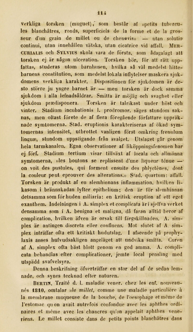 Verkliga torsken (muguet),” som består af »pelits tubercn- les blanchåtres, ronds, superficiels de la forme et de la gros- seur d’iin grain de millet ou de chenevis» — utan solutio continui, utan innehållen vätska, utan cicatrice vid atläll. Mer- CURIALIS och Sylvius skola vara de första, som ådagalagt att torsken ej är någon ulceration. Torsken bör, för att rätt upp- fattas, studeras utom barnhusen, hvilka så väl medelst hitte- barnens constitution, som medelst lokala inflytelser maskera sjuk- domens verkliga karakter. Dispositionen för sjukdomen är de- sto större ju yngre barnet är — men torsken är dock samma sjukdom i alla lefnadsåldrar. Smitta är möjlig och svaghet eller sjukdom prsedisponera. Torsken är talrikast under höst och vinter. Stadium incubationis l. prodromor. säges stundom sak- nas, men oftast förete de af flera föregående författare uppräk- nade symtomerna. Stad. eruptionis karakteriseras af ökad sym- tomernas intensitet, utbrottet vanligen först omkring frenulum linguse, stundom uppstigande från svalget. Utslaget går genom hela tarmkanalen. Egna observationer af liköppningsfenomen har ej förf. Stadium tertium visar tillväxt af locala och allmänna symtomerna, »les boutons se replissent d’une liqueur ténue — on voit des pustules, qui förment ensuite des phlycténes, dont la couleur peut eprouver des aiterations.» Sfad. quartum: alTall. Torsken är produkt af en slemhinnans inflammation, hvilken li- kasom i brännskadan lyfter epithelium; den är för slemhinnan detsamma som för huden miliaria; en kritisk eruption af ett eget exanthem. Indelningen i A. simplex etcomplicata äri sjelfva verket densamma som i A. benigna et maligna, då faran alltid beror af complication, hvilken äfven är orsak till färgskillnaden. A. sim- plex är antingen discreta eller confluens. Mot slutet af A sim- plex inträfTar ofta ett kritiskt hudutslag. I afseende på propby- laxis anses hufvudsakligen angeläget att undvika smitta. Guren af A. simplex ofta bäst blott genom en god amma. A. compli- cata behandlas efter complicationer, jemte local pensling med utspädd svafvelsyra. Denna beskrifning öfverträfTar en stor del af de sedan lem- nade, och synes tecknad efter naturen. Bertin, Traité d. 1. maladie vener, chez les enf. nouveau- nés 1810, omtalar »le millet, comme une maladie particuliere å la metnbrane muqueuse de la bouche, de Toesophage et meme de l’estomac qu on avait autrefois confondue avec les aphthes ordi- naires et méme avec les chancres qu’on appelait aphtbes vene- riens. Le millet consiste dans de petits points blanchatres dans