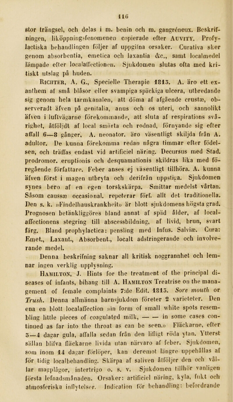 110 stor trängsel, och delas i m. benin och m. gangréneux. Beskrif- ningen, liköppnirigsfenomenen copierade efter AuviTY. Profy- lactiska behandlingen följer af uppgilna orsaker. Curativa sker ; genom absorbentia, emetica och laxantia &c., samt localmedel j lämpade efter localaHectionen. Sjukdomen slutas ofta med kri- i tiskt utslag på huden. j Richter, a. g., Specielle Therapie 1815. A. äro ett ex- 1 anthem af små blåsor eller svampiga späckiga ulcera, utbredande j sig genom hela tarmkanalen, att döma af afgående crustse, ob- ’ serveradt äfven på genitalia, anus och os uteri, och sannolikt I äfven i luftvägarne förekommande, att sluta af respirations svå- righet, åtföljdt af local smärta och rodnad, förnyande sig efter ' affall 6—8 gånger, A. neonator. äro väsentligt skiljda från A. , adultor. De kunna förekomma redan några timmar efter födel- | sen, och träffas endast vid artificiel näring. Decursus med Stad. • prodromor. eruptionis och desquamationis skildras lika med fö- ^ regående författare. Peber anses ej väsentligt tillhöra. A. kunna i äfven först i magen utbryta och derifrån uppstiga. Sjukdomen synes bero af en egen torskskärpa. Smittar medelst vårtan. | Såsom caussa) occasional. repeterar förf. allt det traditionella. Den s. k. »Findelhauskrankheit» är blott sjukdomens högsta grad. Prognosen betänkliggöres bland annat af späd ålder, af local- affectionens stegring till abscessbildning, af livid, brun, svart färg. Bland prophylactica: pensling med Infus. Salvise. Cura: Emet., Laxarit., Absorbent., localt adstringerande och involve- rande medel. Denna beskrifning saknar all kritisk noggrannhet och lem- nar ingen verklig upplysning. Ha^hlton, J. Hints for the treatment of the principal di- seases of infants, bihang till A. Hamilton Treatrise on the mana- gement of female complaints 7:de Edit. 1815. Sore mouth or Trush. Denna allmänna barnsjukdom företer 2 varieteter. Den ena en blott localaffection »in form of small white spots resem- bling little pieces of coagulatgd milk, in some cases con- tinued as far into the throat as can be seen.» Fläckarne, efter 3—4 dagar gula, affalla sedan från den lifligt röda ytan. \ tterst sällan blifva fläckarne livida utan närvaro af feber. Sjukdomen, som inom 14 dagar förlöper, kan deremot längre' uppehållas af för tidig localbehandling. Skärpa af saliven åtföljer den och vål- lar magplågor, intertrigo o. s. v. Sjukdomen tillhör vanligen första lefnadsmånaden. Orsaker: artificiel näring, kyla, fukt och atmosferiska inflytelser. Indication för behandling: befordrande