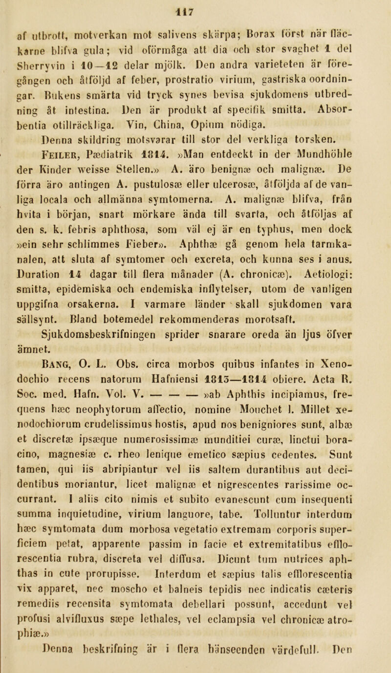 af utbrott, motverkan mot salivens skärpa; Borax törst när tläc- karne blifva gula; vid oförmåga att dia och stor svaghet 1 del Sherryvin i 10—12 delar mjölk. Den andra varieteten är före- gången och åtföljd af feber, prostratio viriiim, gastriska oordnin- gar. Bukens smärta vid tryck synes bevisa sjukdomens utbred- ning åt intestina. Den är produkt af specifik smitta. Absor- bentia otillräckliga. Vin, China, Opium nödiga. Denna skildring motsvarar till stor del verkliga torsken. Feiler, Paediatrik 1814. »Man entdeckt in der Mundhöhle der Kinder weisse Stellen.» A. äro benigme och maligna}. De förra äro antingen A. pustulosae eller ulcerosa}, åtföljda af de van- liga locala och allmänna symtomerna. A. malignie blifva, från hvita i början, snart mörkare ända till svarta, och åtföljas af den s. k. febris aphthosa, som väl ej är en typhus, men dock. »ein sehr schlimmes Fieber». Aphthse gä genom hela tarmka- nalen, att sluta af symtomer och excreta, och kunna ses i anus. Duration 14 dagar till flera månader (A. chronicse). Aetiologi: smitta, epidemiska och endemiska inflytelser, utom de vanligen uppgifna orsakerna. I varmare länder ' skall sjukdomen vara sällsynt. Bland botemedel rekommenderas morotsaft. Sjukdomsbeskrifningen sprider snarare oreda än ljus öfver ämnet. Bang, 0. L. Obs. circa morbos quibus infantes in Xeno- dochio recens natorum Hafniensi 1815—1814 obiere. Acta R. Soc. med. Hafn. Vol. V. — — — »ab Aphthis incipiamus, fre- quens haec neophytorum afTectio, nomine Mouchet 1. Millet xe- nodochiorum crudelissimus hostis, apud nos benigniores sunt, alba3 et discreta} ipsseque numerosissimje munditiei curae, linetui bora- cino, magnesiae c. rheo lenique emetico saepius cedentes. Sunt tamen, qui iis abripiantur vel iis saltem durantibus aut deci- dentibus moriantur, licet malignse et nigrescentes rarissime oc- currant. I aliis cito nimis et subito evaneseunt cum insequenti summa inquietudine, virium languore, tabe. Tolluntur interdum hsec symtomata dum morbosa vegetatio extremam corporis super- ficiem petat, apparente passim in facie et extremitatibus efflo- rescentia rubra, disereta vel diffusa. Dieunt tum nutrices aph- thas in cute prorupisse. Interdum et saepius talis efflorescentia vix apparet, nec moscho et balneis tepidis nec indicatis caeteris remediis recensita symtomata debellari possunt, accedunt vel profusi alvifluxus saepe lethales, vel eclampsia vel chroniese atro- phiae.» Denna beskrifning är i flera hänseenden värdefulK Den
