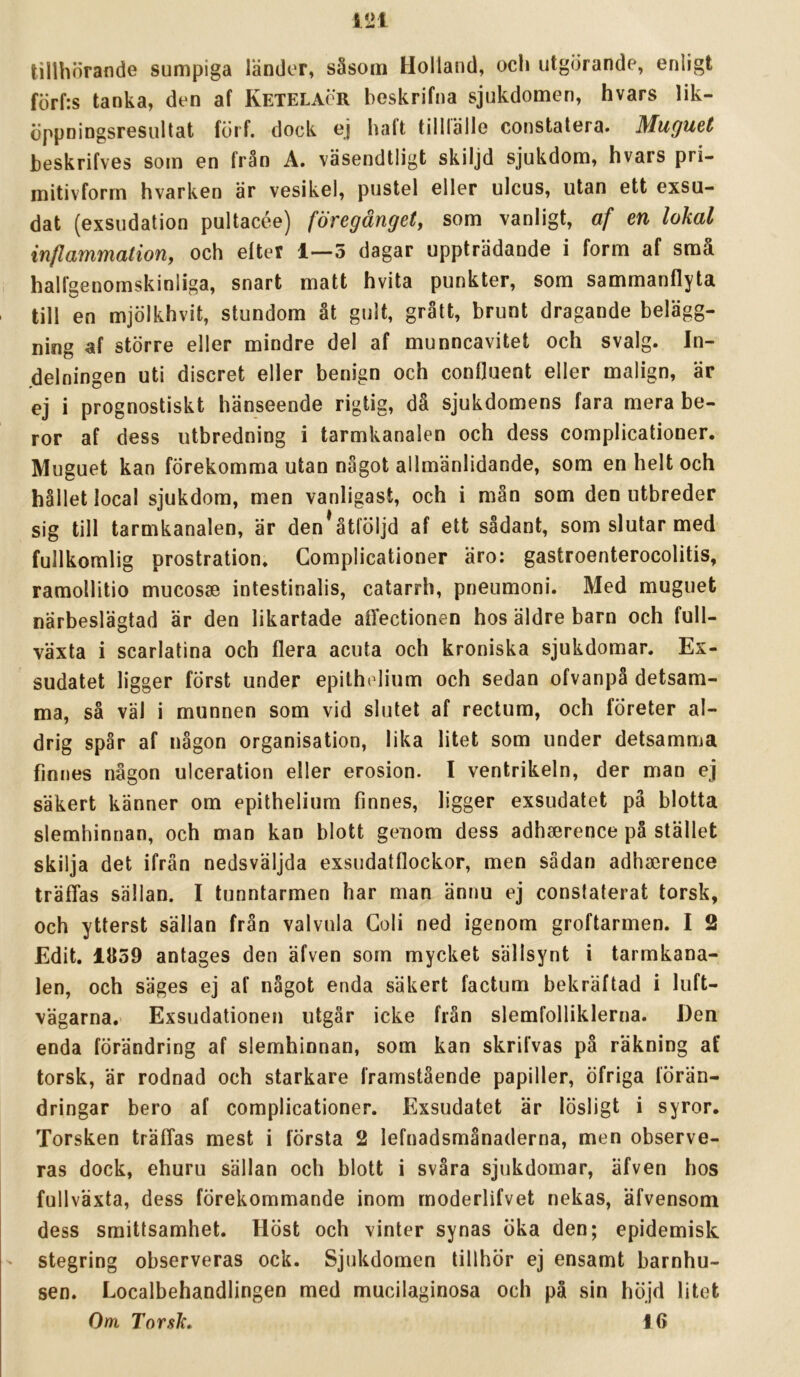 tillhörande sumpiga länder, såsom Holland, och utgörande, enligt förf:s tanka, den af Ketelacr beskrifna sjukdomen, hvars lik- öppningsresultat förf. dock ej haft tillfälle constatera. Muguet beskrifves som en från A. väsendtligt skiljd sjukdom, hvars pri- mitivforrn hvarken är vesikel, pustel eller ulcus, utan ett exsu- dat (exsudation pultacée) föregånget, som vanligt, af en lokal inflammation, och efter 1—5 dagar uppträdande i form af små halfgenomskinliga, snart matt hvita punkter, som sammanflyta till en mjölkhvit, stundom åt gult, grått, brunt dragande belägg- ning af större eller mindre del af munncavitet och svalg. In- delningen uti discret eller benign och confluent eller malign, är ej i prognostiskt hänseende rigtig, då sjukdomens fara mera be- ror af dess utbredning i tarmkanalen och dess complicationer. Muguet kan förekomma utan något allmänlidande, som en helt och hållet local sjukdom, men vanligast, och i mån som den utbreder sig till tarmkanalen, är den*åtföljd af ett sådant, som slutar med fullkomlig prostration. Complicationer äro: gastroenterocolitis, ramollitio mucosse intestinalis, catarrh, pneumoni. Med muguet närbeslägtad är den likartade affectionen hos äldre barn och full- växta i scarlatina och flera acuta och kroniska sjukdomar. Ex- sudatet ligger först under epithelium och sedan ofvanpå detsam- ma, så väl i munnen som vid slutet af rectum, och företer al- drig spår af någon organisation, lika litet som under detsamma finnes någon ulceration eller erosion. I ventrikeln, der man ej säkert känner om epithelium finnes, ligger exsudatet pä blotta slemhinnan, och man kan blott genom dess adhserence på stället skilja det ifrän nedsväljda exsudatflockor, men sådan adhserence träffas sällan. I tunntarmen har man ännu ej conslaterat torsk, och ytterst sällan från valvula Goli ned igenom groftarmen. I 2 Edit. 1Ö59 antages den äfven som mycket sällsynt i tarmkana- len, och säges ej af något enda säkert factum bekräftad i luft- vägarna. Exsudationen utgår icke från slemfolliklerna. Den enda förändring af slemhinnan, som kan skrifvas på räkning af torsk, är rodnad och starkare framstående papiller, öfriga förän- dringar bero af complicationer. Exsudatet är lösligt i syror. Torsken träffas mest i första 2 lefnadsmånaderna, men observe- ras dock, ehuru sällan och blott i svåra sjukdomar, äfven hos fullväxta, dess förekommande inom rnoderlifvet nekas, äfvensom dess smittsamhet. Höst och vinter synas öka den; epidemisk ' stegring observeras ock. Sjukdomen tillhör ej ensamt barnhu- sen. Localbehandlingen med mucilaginosa och pä sin höjd litet Om Torsk, 16