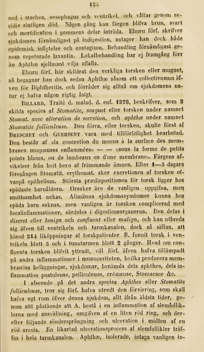 ned i tracliea, oesophagus och ventrikel, och vSIlar genom re- cidiv slutligen dÖd. Någon gång kan färgen blilva brun, svart och mortiheation i gommens delar inträda. Ehuru förf. skrifver sjukdomen förnämligast på indigeslion, antager han dock både epidemisk inflytelse och contagium. Behandling förnämligast ge- nom repeterade laxantia. Lokalbehandling har ej framgång förr an Aphtha) sjelfmant vilja atTalla. Ehuru förf. här skildrat den verkliga torsken eller muguet, i sä besagnar han dock sedan Aphtha3 såsom ett collectivnamn äf- ven för Diphtheritis, och förråder sig alltså om sjukdomens na- tur ej hafva någon rigtig åsigt. Billard, Traité d. malad. d. enf. 1828, beskrifver, som 2 skilda species af Stomatite, muguet eller torsken under namnet Stomat. avec aiteration de seeretion, och aphthw under namnet Stomatite folliculeuse. Den förra, eller torsken, skulle först af Breschet och GuerSENT vara med tillförlitlighet bearbetad. Den beslår af »la coneretion du mucus å la surface des mem- branes muqueuses enflammées» — — »sous la forme de petits points blancs, ou de lambeaux ou d^une membrane». Färgens af- vikelser frän hvit bero af främmande ämnen. Efter i—3 dagars föregången Stomatit. erythemat. sker exeretionen af torsken of- vanpä epithelium. Största praedispositionen för torsk ligger hos spädaste barnåldern. Orsaker äro de vanligen uppgifna, meq smittsamhet nekas. Allmänna sjukdomssymtomer kunna hos späda barn saknas, men vanligen är torsken complicerad med localinflammationer, särdeles i digestionsorganerna. Den delas i diseret eller henign och confluent eller malign^ och kan utbreda sig äfven till ventrikeln och tarmkanalen, dock så sällan, att bland 214 liköppningar af torskpatienter B. funnit torsk i ven- trikeln blott 3 och i tunntarmen blott 2 gånger. Hvad om con- fluenta torsken blifvit yttradt, vill förf. äfven hafva tillämpadt på andra inflammationer i munneaviteten, hvilka producera mem- branösa beläggningar, sjukdomar, benämda dels aphthes, dels in- flammation pustuleuse, pelliculeuse, crémeuse, Stomacace &c. I afseende på det andra species Aphthes eller Stomatite folliculeuse, tror sig förf. hafva utredt den förvirring, som skall hafva egt rum öfver denna sjukdom, allt ifran äldsta tider, ge- nom sitt påstående alt A. bestå i en inflammation af slemfollik- lerna med ansvällning, omgifven af en liten röd ring, och der- efter följande söndersprängning och ulceration i midten af en röd areola. En likartad ulcerationsprocess af slemfollikler träf- fas i hela tarmkanalen. AphthtC, isolerade, intaga vanligen in-