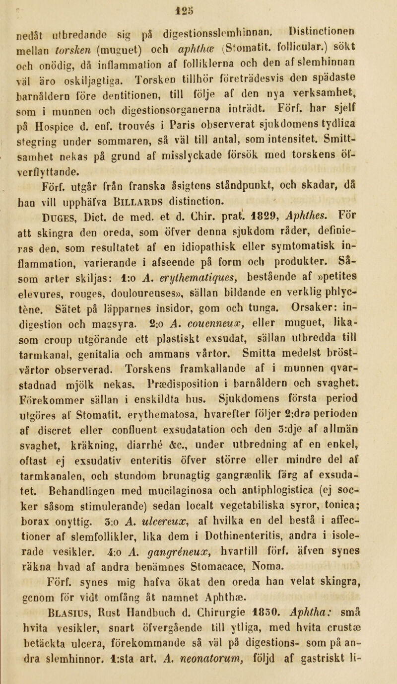 nedåt utbredande sig på digestionsslomhinnan. Distinctionen mellan torsken (muguet) och aphthce (Stomatit. follicular.) sökt och onödig, då inflammation af folliklerna och den af slemhinnan val äro oskiljagtiga. Torsken tillhör företrädesvis den spädaste barnåldern före dentitionen, till följe af den nya verksamhet, som i munnen och digestionsorganerna inträdt* FÖrf, har sjelf på Hospice d. enf. trouvés i Paris observerat sjukdomens tydlisa stegring under sommaren, så väl till antal, som intensitet. Smitt- samhet nekas på grund af misslyckade försök med torskens öf- verflyttande. Förf. utgår från franska åsigtens ståndpunkt, och skadar, då han vill upphäfva Billards distinction. Duges, Diet. de med. et d. Chir. prat. 1829, Aphthes. För att skingra den oreda, som öfver denna sjukdom råder, definie- ras den, som resultatet af en idiopalhisk eller symtomatisk in- flammation, varierande i afseende på form och produkter. Så- som arter skiljas: i:o A. erythematiques, bestående af »petites elevures, rouges, douloureuses», sällan bildande en verklig phlyc- téne. Sätet på läpparnes insidor, gom och tunga. Orsaker: in- digestion och magsyra. 2:o A. couenneux, eller muguet, lika- som croup utgörande ett plastiskt exsudat, sällan utbredda tiU tarmkanal, genitalia och ammans vårtor. Smitta medelst bröst- vårtor observerad. Torskens framkallande af i munnen qvar- stadnad mjölk nekas. Praedisposition i barnåldern och svaghet. Förekommer sällan i enskildta hus. Sjukdomens första period utgöres af Stomatit. erythematosa, hvarefter följer 2:dra perioden af diseret eller confluent exsudatation och den 5:dje af allmän svaghet, kräkning, diarrhé &c., under utbredning af en enkel, oftast ej exsudativ enteritis Öfver större eller mindre del af tarmkanalen, och stundom brunagtig gangraenlik färg af exsuda- tet. Behandlingen med mucilaginosa och antiphlogistica (ej soc- ker såsom stimulerande) sedan localt vegetabiliska syror, tonica; borax onyttig. 3:o A. ulcereux, af hvilka en del bestå i affee- tioner af slemfollikler, lika dem i Dothinenteritis, andra i isole- rade vesikler. 4:o A. gangréneuXf hvartill förf. äfven synes räkna hvad af andra benämnes Stomacace, Norna. Förf. synes mig hafva ökat den oreda han velat skingra, genom för vidt omfång åt namnet Aphthae. Blasius, Rust Handbuch d. Ghirurgie 1830. Aphtha: små hvita vesikler, snart öfvergående till ytliga, med hvita crustce betäckta ulcera, förekommande sä väl på digestions- som på an- dra slemhinnor. l:sta art. A, neonatorum, följd af gastriskt li-