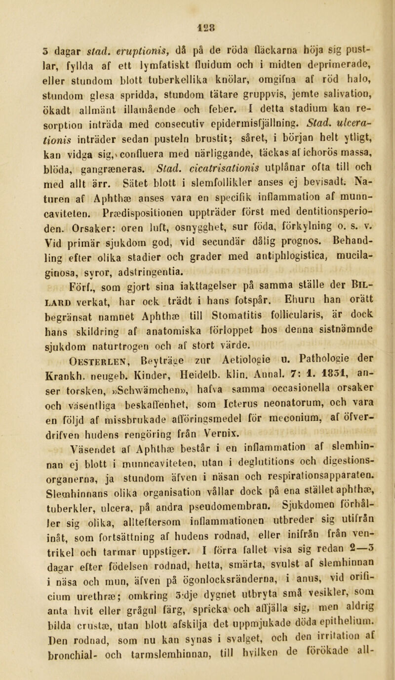 5 dagar stad. eruptioniSf då på de röda Häckarna höja sig pust- lar, fyllda af ett lymfatiskt fluidum och i midten deprimerade, eller stundom blott tuberkellika knölar, omgifna af röd halo, stundom glesa spridda, stundom tätare gruppvis, jemte salivation, ökadt allmänt illamående och feber. 1 detta stadium kan re- sorption inträda med consecutiv epidermisfjällning. Stad. ulcera- tionis inträder sedan pusteln brustit; såret, i början helt ytligt, kan vidga sig,'confluera med närliggande, täckas al ichorös massa, blöda, gangrseneras. Stad. cicatrisationis utplånar ofta till och med allt ärr. Sätet blott i slemfollikler anses ej bevisadt. Na- turen af Aphthse anses vara en specifik inflammation af munn- caviteten. Prsedispositionen uppträder först med dentitionsperio- den. Orsaker: oren luft, osnygghet, sur föda, förkylning o. s. v. Vid primär sjukdom god, vid secundär dalig prognos. Behand- ling efter olika stadier och grader med antiphlogistica, mucila- ginosa, syror, adstringentia. Förf., som gjort sina iakttagelser på samma ställe der BiL- LARD verkat, har ock.trädt i hans fotspår. Ehuru han orätt begränsat namnet Aphthae till Stomatitis follicularis, är dock hans skildring af anatomiska förloppet hos denna sistnämnde sjukdom naturtrogen och af stort värde. Oesterlen, Beyträge zur Aetiologie u. Pathologie der Krankh. neugeb. Kinder, Heidelb. klin. Aunal. 7: 1. 1851, an- ser torsken, »Schwämchen», hafva samma occasionella orsaker och väsentliga beskaflenhet, som Icterus neonatorum, och vara en följd af missbrukade aflöringsmedel för meconium, af öfver- drifven hudens rengöring från Vernix. Väsendet af Aphth» består i en inflammation af slemhin- nan ej blott i munncaviteten, utan i deglutitions och digestions- organerna, ja stundom äfven i näsan och respirationsapparaten. Slemhinnans olika organisation vållar dock på ena stället aphthie, tuberkler, ulcera, på andra pseudomembran. Sjukdomen förhål- ler sig olika, allteftersom inflammationen utbreder sig utifrån inåt, som fortsättning af hudens rodnad, eller inifrån från ven- trikel och tarmar uppstiger. I förra fallet visa sig redan 2 3 dagar efter födelsen rodnad, hetta, smärta, svulst af slemhinnan i näsa och mun, äfven på ögonlocksränderna, i anus, vid orifi- cium urethrse; omkring 3;dje dygnet utbryta små vesikler, som anta hvit eller grågul färg, spricka' och afljälla sig, men aldrig bilda crustse, utan blott afskilja det uppmjukade döda epithelium. Den rodnad, som nu kan synas i svalget, och den irritation af bronchial- och tarmslemhinnan, till hvilken de förökade all-