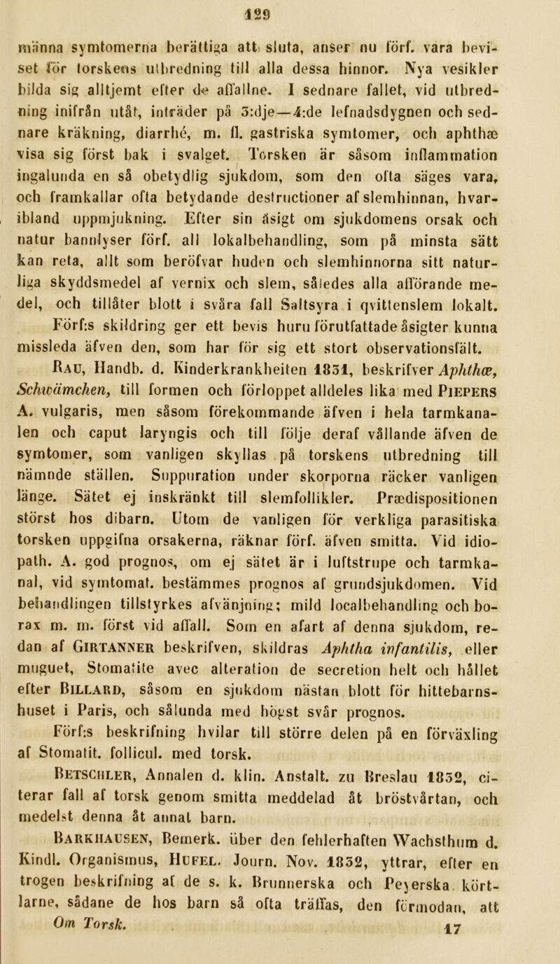 männa symtomerna berältiga att sluta, anser nu iörf. vara l)evi- set lor torskens utbredning till alla dessa binnor. Nya vesikler bilda sig alltjemt etter de aflallne. 1 sednare fallet, vid utbred- ning inifrån utåt, intrader pä 5:dje—4:de lefnadsdygnen och sed- nare kräkning, diarrhé, m. 11. gastriska symtomer, och aphthas visa sig först bak i svalget. Torsken är såsom inflammation ingalunda en så obetydlig sjukdom, som den ofta säges vara, och framkallar ofta betydande destructioner af slemhinnan, hvar- , ibland uppmjukning. Efter sin åsigt om sjukdomens orsak och natur bannlyser förf. all lokalbehandling, som på minsta sätt kan reta, allt som beröfvar huden och slemhinnorna sitt natur- liga skyddsmedel af vernix och slem, således alla afTörande me- del, och tillåter blott i svåra fall Saltsyra i qvittenslem lokalt. Förf:s skildring ger ett bevis huru förutfattade åsigter kunna missleda afven den, som har för sig ett stort observationsfält. Rau, Handb. d. Kinderkrankheiten 1851, beskrifver Schwämchen, till formen och förloppet alldeles lika'med Piepers A. vulgaris, men såsom förekommande äfven i hela tarmkana- len och caput laryngis och till följe deraf vållande äfven de symtomer, som vanligen skyllas på torskens utbredning till nämnde ställen. Suppuration under skorporna räcker vanligen länge. Sätet ej inskränkt till slemfollikler. Praedispositionen störst hos dibarn. Utom de vanligen för verkliga parasitiska torsken uppgifna orsakerna, räknar förf. äfven smitta. Vid idio- palh. A. god prognos, om ej sätet är i luftstrupe och tarmka- nal, vid symtomat. bestämmes prognos af grundsjukdomen. Vid behandlingen tillstyrkes afvänjning; mild localbehandling och bo- rax m. m. först vid afläll. Sorn en afart af denna sjukdom, re- dan af Girtanner beskrifven, skildras Aphtha infantiliSy eller muguet, Stomatite avec alterafion de secretion helt och hållet elter Billard, såsom en sjukdom nästan blott för hittebarns- huset i Paris, och sålunda med högst svår prognos. Förf:s beskrifning hvilar till större delen på en förväxling af Stomatit. follicul. med torsk. Betschler, Annalen d. klin. Anstalt, zu Rreslau 1852, ci- terar fall af torsk genom smitta meddelad åt bröstvårtan, och medelst denna åt annat barn. Barkiialsen, Bemerk. uber den fehlerhaften Wachsthum d. Kindl. Organismus, Hufel. Journ. Nov. 1852, yttrar, efter en trogen beskrifning af de s. k. Brunnerska och Pejerska. kört- larne, sådane de hos barn så ofta träffas, den förmodan, att Om Torsk. 47