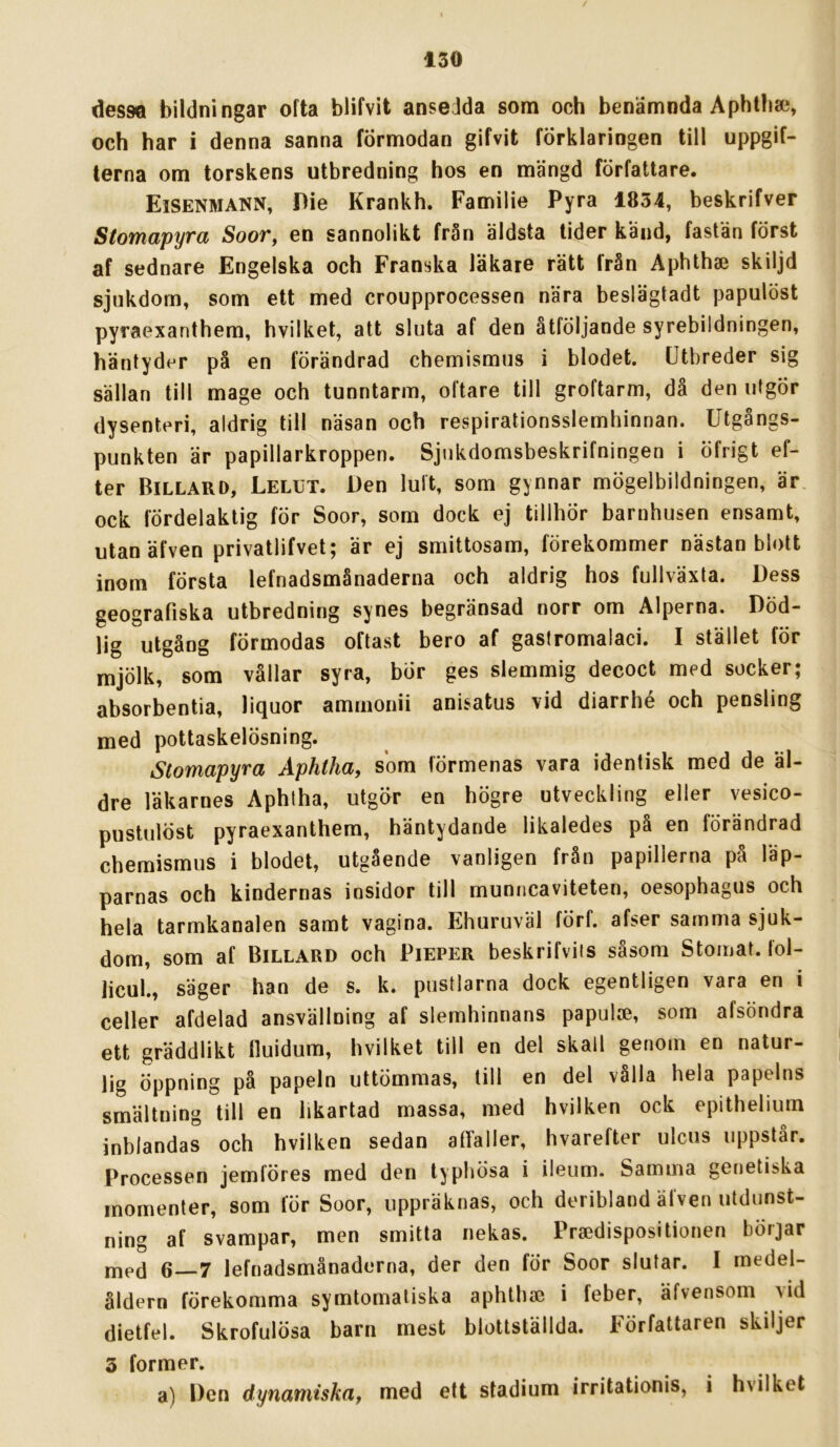 desM bildningar ofta blifvit ansedda som och benämnda Aphtbai, och har i denna sanna förmodan gifvit förklaringen till uppgif- terna om torskens utbredning hos en mängd författare. Eisenmann, Die Krankh. Familie Pyra 1854, beskrifver Stomapyra Soor, en sannolikt från äldsta tider kand, fastän först af sednare Engelska och Franska läkare rätt från Aphthse skiljd sjukdom, som ett med croupprocessen nära beslägtadt papulöst pyraexanthem, hvilket, att sluta af den åtföljande syrebildningen, häntyder på en förändrad chemismus i blodet. Utbreder sig sällan till mage och tunntarm, oftare till groftarm, då den utgÖr dysenteri, aldrig till näsan och respirationsslemhinnan. Utgångs- punkten är papillarkroppen. Sjukdomsbeskrifningen i öfrigt ef- ter Billard, Lelut. l)en luft, som gynnar mögelbildningen, är ock fördelaktig för Soor, som dock ej tillhör barnhusen ensamt, ntan äfven privatlifvet; är ej smittosam, förekommer nästan blott inom första lefnadsmånaderna och aldrig hos fullväxta. Dess geografiska utbredning synes begränsad norr om Alperna. Död- lig utgång förmodas oftast bero af gastromalaci. I stället för mjölk, som vållar syra, bör ges slemmig decoct med socker; absorbentia, liquor amrnonii anisatus vid diarrhé och pensling med pottaskelösning. Stomapyra Åphtha, som förmenas vara identisk med de äl- dre läkarnes Aphlha, utgör en högre utveckling eller vesico- pustulöst pyraexanthem, häntydande likaledes på en förändrad chemismus i blodet, utgående vanligen från papillerna på läp- parnas och kindernas insidor till munncaviteten, oesophagus och hela tarmkanalen samt vagina. Ehuruväl förf. afser samma sjuk- dom, som af Billard och Pieper beskrifviis såsom Stomat. fol- licul., säger han de s. k. pustlarna dock egentligen vara en i celler afdelad ansvällning af slemhinnans papuloe, som afsöndra ett gräddlikt fluidum, hvilket till en del skall genom en natur- lig öppning på papeln uttömmas, till en del vålla hela papelns smältning till en likartad massa, med hvilken ock epithehum inblandas och hvilken sedan atfaller, hvarefter ulcus uppstår. Processen jemföres med den typhösa i ileiim. Samma genetiska momenter, som för Soor, uppräknas, och deribland äfven utdunst- ning af svampar, men smitta nekas. Praedispositionen börjar med 6—7 lefnadsmånaderna, der den för Soor slutar. I medel- åldern förekomma symtomatiska aphth» i feber, äfvensom yid dietfel. Skrofulösa barn mest blottställda. Författaren skiljer 3 former. a) Den dynamiskaf med ett stadium irritationis, i hvilket