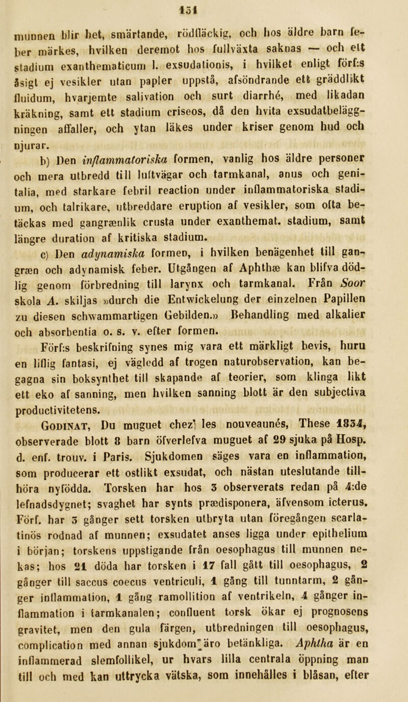 munnen blir bet, smärtande, rödtläckig, och hos äldre barn le- ber märkes, hvilken deremot hos fullväxta saknas — och elt stadium exanthematicum 1. exsudationis, i hvilket enligt förfis åsigt ej vesikler utan papler uppstå, afsöndrande ett gräddltkt fluidum, hvarjemte salivation och surt diarrhé, med likadan kräkning, samt ett stadium criseos, då den hvita exsudatbelägg- ningen affaller, och ytan läkes under kriser genom hud och njurar. b) Den inflammatoriska formen, vanlig hos äldre personer och mera utbredd till luftvägar och tarmkanal, anus och geni- talia, med starkare febril reaction under inflammatoriska stadi- um, och talrikare, utbreddare eruption af vesikler, som ofta be- täckas med gangraenlik crusta under exanthemat. stadium, samt längre duration af kritiska stadium, c) Den adynamiska formen, i hvilken benägenhet till gan- grsen och adynamisk feber. Utgången af Aphthae kan blifva död- lig genom förbredning till larynx och tarmkanal. Från Soor skola A. skiljas »durch die Entwickelung der einzelnen Papillen zu diesen schwammartigen Gebilden.» Behandling med alkalier och absorbentia o. s. v. efter formen, Förf:s beskrifning synes mig vara ett märkligt bevis, huru en liflig fantasi, ej vägledd af trogen naturobservation, kan be- gagna sin boksynthet till skapande af teorier, som klinga likt ett eko af sanning, men hvilken sanning blott är den subjectiva productivitetens. Godinat, Du muguet chezl les nouveaunés, These 1834, observerade blott 8 barn öfverlefva muguet af 29 sjuka på Hosp, d. enf. trouv. i Paris. Sjukdomen säges vara en inflammation, som producerar ett ostlikt exsudat, och nästan uteslutande till- höra nyfödda. Torsken har hos 3 observerats redan på 4:de lefnadsdygnet; svaghet har synts praedisponera, äfvensom icterus. Förf. har 3 gånger sett torsken utbryta utan föregången scarla- tinös rodnad af munnen; exsudatet anses ligga under epithelium i början; torskens uppstigande från oesophagus till munnen ne- kas; hos 21 döda har torsken i 17 fall gått till oesophagus, 2 gånger till saccus coecus ventriciili, 1 gång till tunntarm, 2 gån- ger inflammation, 1 gång ramollition af ventrikeln, 4 gånger in- flammation i tarmkanalen; confluent torsk ökar ej prognosens gravitet, men den gula färgen, utbredningen till oesophagus, complication med annan sjukdom^äro betänkliga. Aphtha är en inflammerad slemfollikel, ur hvars lilla centrala öppning man till och med kan uttrycka vätska, som innehålles i blåsan, efter