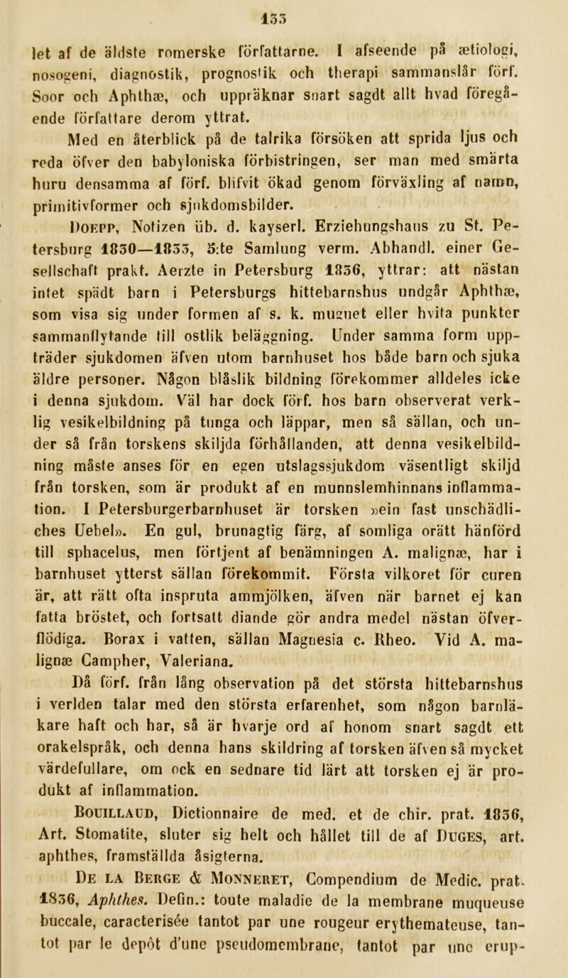 let af de äldste romerske författarne. I afseende pS aetiologi, nosogeni, diagnostik, prognos»ik och therapi sammanslår förf. Soor och Aphtha3, och uppräknar snart sagdt allt hvad föregå- ende författare derom yttrat. Med en återblick pä de talrika försöken att sprida ljus och reda öfver den babyloniska förbistringen, ser man med smärta huru densamma af förf. blifvit ökad genom förväxling af namn, primitivformer och sjukdomsbilder. Doepp, Notizen iib. d. kayserl. Erziebungshaus zu St. Pe- tersburg 1830—1853, 5:te Samlung verm. Abhandl. einer Ge- sellscbaft prakt. Aerzte in Petersburg 1856, yttrar; att nästan intet spädt barn i Petersburgs hittebarnshus undgår Apbtba?, som visa sig under formen af s. k. musuet eller hvita punkter sammanflytande till ostlik beläggning. Under samma form upp- träder sjukdomen äfven utom barnhuset hos både barn och sjuka äldre personer. Någon biåslik bildning förekommer alldeles icke i denna sjukdom. V^äl bar dock fÖrf. hos barn observerat verk- lig vesikelbildning på tunga och läppar, men sä sällan, och un- der så från torskens skiljda förhållanden, att denna vesikelbild- ning måste anses för en egen utslagssjukdom väsentligt skiljd från torsken, som ar produkt af en munnslemhinnans inflamma- tion. I Petersburgerbarnhuset är torsken »ein fast unscbädli- ches Uebel». En gul, brunagtig färg, af somliga orätt hänförd till sphacelus, men förtjent af benämningen A. malignse, har i barnhuset ytterst sällan förekommit. Första vilkoret för curcn är, att rätt ofta inspruta ammjölken, äfven när barnet ej kan fatta bröstet, och fortsatt diande gör andra medel nästan öfver- flödiga. Borax i vatten, sällan Magnesia c. Rheo. Vid A. ma- lignse Gampher, Valeriana. Då förf. från lång observation på det största hittebarnshus i verlden talar med den största erfarenhet, som någon barnlä- kare haft och har, så är hvarje ord af honom snart sagdt ett orakelspråk, och denna hans skildring af torsken äfven så mycket värdefullare, om ock en sednare tid lärt att torsken ej är pro- dukt af inflammation. Bouillaud, Dictionnaire de med. et de chir. prat. 1836, Art. Stomatite, sluter sig helt och hållet till de af Duges, art. aphthes, framställda åsigterna. De la Berge & Monneret, Gompendium de Medic. prat. 1856, Aphthes, Defin.: toute maladie de la membrane muqueiise buccale, caracterisée tantot par une rougeur erythemateuse, tan- tot par le depöt d’unc pseudomcmbrane, tantot par tinc erup-