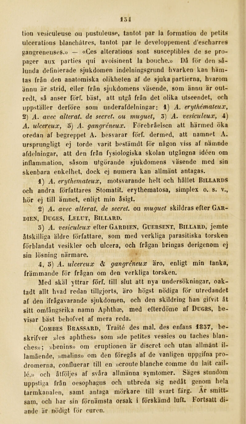 151 tion vesiculeuse ou pustuleuso, tanlot par la formation de petits ulcerations blanchåtres, tantot par le developpement d’escharres gangreneuses.» — «Ges aiterations sont susceptibles de se pro- pager aux parties qtii avoisinent la boiiche.» Då för den så- lunda definierade sjukdomen indelningsgrund hvarken kan häm- tas från den anatomiska olikheten af de sjuka partierna, hvarom ännu är strid, eller från sjukdomens väsende, som ännu är out- redt, så anser förf. bäst, att utgå från det olika utseendet, och uppställer derföre som underafdelningar: 1) A. erythémateiix, 2) A. avec alterat. de secreL ou muguet, 3) A. vesiculeux, 4) A. ulcereuXf S) A. gangréneux. Förebråelsen att härmed öka oredan af begreppet A. besvarar fÖrf. dermed, att namnet A. ursprungligt ej torde varit bestämdt för någon viss af nämnde afdelningar, att den från fysiologiska skolan utgångna idéen om inflammation, såsom utgörande sjukdomens väsende med sin skenbara enkelhet, dock. ej numera kan allmänt antagas. 1) A. erythemateuXy motsvarande helt och hållet BillardS och andra författares Stomatit. erythematosa, simplex o. s. v., hör ej till ämnet, enligt min åsigt. 2) A. avec alterat, de seeret, ou muguet skildras efter Gar- DiEN, Duges, Lelut, Billard. 3) A. vesiculeux efter Gardien, Guersent, Billard, jemte åtskilliga äldre lörfattare, som med verkliga parasitiska torsken förblandat vesikler och ulcera, och frågan bringas derigenom ej sin lösning närmare. 4, 5) A. ulcereux & gangréneux äro, enligt min tanka, främmande för frågan om den verkliga torsken. Med skäl yttrar förf. till slut att nya undersökningar, oak- tadt allt hvad redan tillgjorts, äro högst nödiga för utredandet af den ifrågavarande sjukdomen, och den skildring han gifvit åt sitt omfångsrika namn Aphthae, med efterdöme af Dugés, be- visar bäst behofvet af mera reda. CoMBES Brassard, Traité des mal. des enfans 1837, be- skrifver »les aphthes» som »de petites vessies ou taches blan- ches»; »benins» om eruptionen är diseret och utan allmänt il- lamående, »malins» om den föregås af de vanligen iippgifna pro- dromerna, confluerar till en »croute blanche comme du lait cail- lé.» och åtföljes af svåra allmänna symtomer. Säges stundom uppstiga från oesophagus och utbreda sig nedåt genom hela tarmkanalen, samt antaga mörkare till svart färg. Ar smitt- sam, och har sin förnämsta orsak i förskämd luft. Fortsatt di- ande är nödigt för curen.