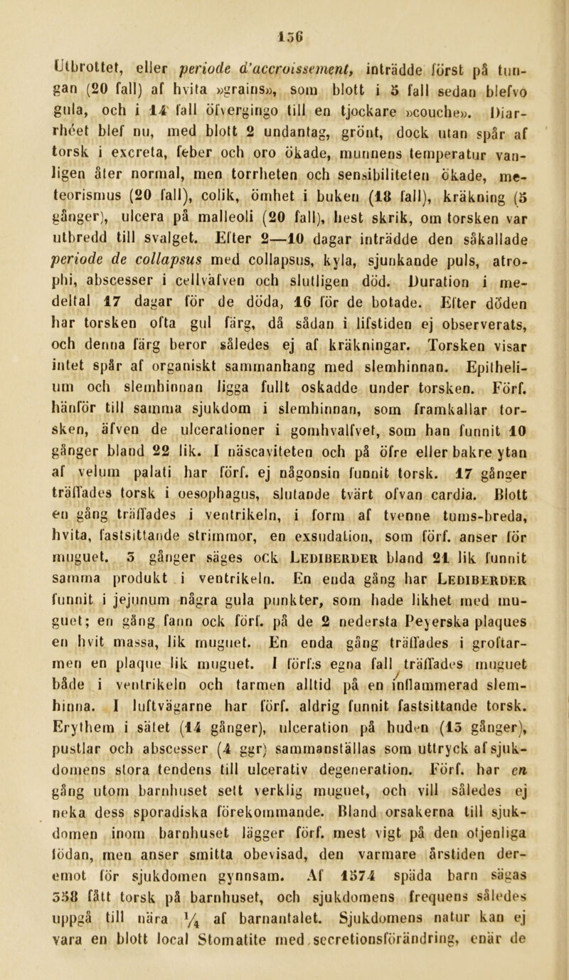 Utbrottet, eller periode d’accroissement, inträdde först pä tun- gan (20 fall) af hvita wgrains», som blott i 5 fall sedan blefvo gnla, och i 14' fall öfvergingo till en tjockare ))COuche». Diar- rhéet blef nu, med blott 2 undantag, grönt, dock utan spår af torsk i excreta, feber och oro ökade, munnens temperatur van- ligen åter normal, men torrheten och sensibiliteten ökade, me- teorismus (20 fall), colik, ömhet i buken (18 fall), kräkning (5 gånger), ulcera på malleoli (20 fall), hest skrik, om torsken var utbredd till svalget. Efter 2—10 dagar inträdde den såkallade periode de collapsus med collapsus, kyla, sjunkande puls, atro- phi, abscesser i cellväfven och slutligen död. Duration i me- deltal 17 dagar för de döda, 16 för de botade. Efter döden har torsken ofta gul färg, då sådan i lifstiden ej observerats, och denna färg beror således ej af kräkningar. Torsken visar intet spår af organiskt sammanhang med slemhinnan. Epitheli- um och slemhinnan ligga fullt oskadde under torsken. Förf. hänför till samma sjukdom i slemhinnan, som framkallar tor- sken, äfven de ulcerationer i gomhvalfvet, som han funnit 10 gånger bland 22 lik. I näscaviteten och på öfre eller bakre ytan af velum palati har förf. ej någonsin funnit torsk. 17 gånger träfiades torsk i oesophagus, slutande tvärt ofvan cardia. Blott en gång träffades i ventrikeln, i form af tvenne tums-breda, hvita, fastsittaiide strimmor, en exsudalion, som förf. anser för rnuguet. 5 gånger säges ock Lediberuer bland 21 lik funnit samma produkt i ventrikeln. En enda gäng har Lediberder funnit i jejunum några gula punkter, som hade likhet med mu- guet; en gäng fann ock förf. på de 2 nedersta I^eyerska plaques en hvit massa, lik rnuguet. En enda gång träffades i groftar- men en plaque lik rnuguet. 1 lörf.s egna fall träffades rnuguet både i ventrikeln och tarmen alltid på en mllammerad slem- hinna. I luftvägarne har förf. aldrig funnit fastsittande torsk. Erythem i sätet (14 gånger), ulceration pä huden (15 gånger), pustlar och abscesser (4 ggr) sammanställas som uttryck af sjuk- domens stora tendetis till ulcerativ degeneration. Förf. har en gång utom barnhuset sett verklig rnuguet, och vill således ej neka dess sporadiska förekommande. Bland orsakerna till sjuk- domen inom barnhuset lägger förf. mest vigt på den otjenliga lödan, men anser smitta obevisad, den varmare årstiden der- emot för sjukdomen gynnsam. Af 1S74 späda barn sägas 558 fått torsk på barnhuset, och sjukdomens frequens således uppgå till nära af barnantalet. Sjukdomens natur kan ej vara en blott local Stomatite med.sccretionsförändring, enär de