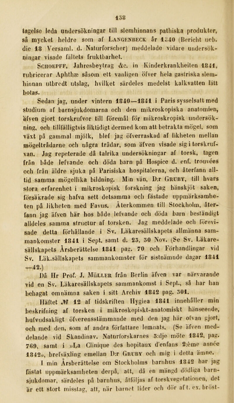 tagelse leda undersökningar till slemhinnans pathiska produkter, så mycket heldre som af Langenbeck år lo40 (Bericht ueb. die 18 Versaml. d. Naturforscher) meddelade vidare undersök- ningar visade fältets fruktbarhet. SCHOEPFF, Jahresbeytrag &c. in Kinderkrankheiten 1841, rubricerar Aphthse såsom ett vanligen öfver hela gastriska slem- hinnan utbredt utslag, hvilket särdeles medelst kalkvatten lätt botas. Sedan jag, under vintern 1840—1841 i Paris sysselsatt med studium af barnsjukdomarna och den mikroskopiska anatomien, äfven gjort torskrufvor till föremål för mikroskropisk undersök- ning, och tillfälligtvis liktidigt dermed kom att betrakta mögel, som växt på gammal mjölk, blef jag öfverraskad af likheten mellan mögeltrådarne och några trådar, som äfven visade sig i torskruf- van. Jag repeterade då talrika undersökningar af torsk, tagen från både lefvande och döda barn på Hospice d. enf. trouvées och från äldre sjuka på Parisiska hospitalerna, och återfann all- tid samma mögellika bildning. Min vän, D;r Gruby, till hvars stora erfarenhet i mikroskopisk forskning jag hänskjöt saken, försäkrade sig hafva sett detsamma och fästade uppmärksamhe- ten på likheten med Favus. Återkommen till Stockholm, åter- fann jag äfven här hos både lefvande och döda barn beständigt alldeles samma structur af torsken. Jag meddelade och förevi- sade detta förhållande i Sv. Läkaresällskapets allmänna sam- mankomster 1841 i Sept. samt d. 25, 50 Nov. (Se Sv. Läkare- sällskapets Årsberättelse 1841 pag. 70 och Förhandlingar vid Sv. Läk.sällskapets sammankomster för sistnämnde dagar 1841 ^42.) Då Hr Prof. J. Muller från Berlin äfven var närvarande vid en Sv. Läkaresällskapets sammankomst i Sept., så har han behagat omnämna saken i sitt Archiv 1842 pag. 501. Häftet Jfl 12 af tidskriften Hygiea 1841 innehåller min beskrifning af torsken i mikroskopiskt-anatomiskt hänseende, hufvudsakligt öfverensstämmande med den jag här olvan gjort, och med den, som af andra författare lemnats. (Se äfven med- delande vid Skandinav. Naturforskarnes 5:dje möte 1842, pag. 769, samt i »La Clinique des hopitaux d’enfans 2;eme annöe 1842», brefväxling emellan D:r Gruby och mig i detta ämne. I min Årsberättelse om Stockholms barnhus 1842 har jag fästat uppmärksamheten derpå, att, då en mängd dödliga barn- sjukdomar, särdeles pä barnhus, åtföljas af torskvegetationen, det ar ett stort misstag, att, när barnet lider och dör af t. ex. bröst-