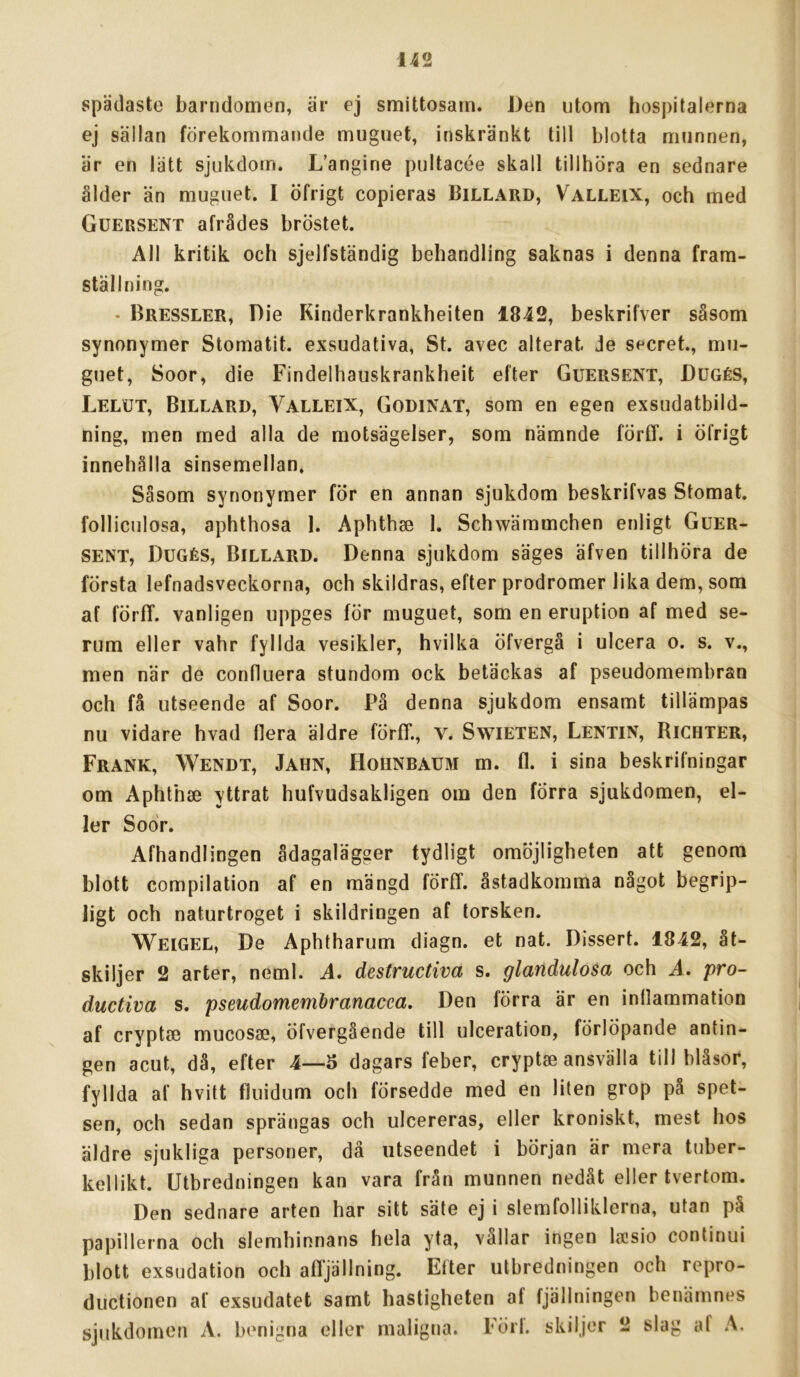 spädaste barndomen, är ej smittosam. Den utom hospitalerna ej sällan förekommande muguet, inskränkt till blotta munnen, är en lätt sjukdom. L’angine pultacée skall tillhöra en scdnare ålder än muguet. I öfrigt copieras Billard, Valleix, och med Guersent afrådes bröstet. All kritik och sjelfständig behandling saknas i denna fram- ställning. - Bressler, Die Kinderkrankheiten 1842, beskrifver såsom synonymer Stomatit. exsudativa, St. avec alterat. je secret., mu- guet, Soor, die Findelhauskrankheit efter Guersent, Dugés, Lelut, Billard, Valleix, Godinat, som en egen exsudatbild- ning, men med alla de motsägelser, som nämnde förff. i öfrigt innehålla sinsemellan. Såsom synonymer för en annan sjukdom beskrifvas Stomat. folliculosa, aphthosa 1. Aphthae I. Schwämmchen enligt Guer- sent, Dugés, Billard. Denna sjukdom säges äfven tillhöra de första lefnadsveckorna, och skildras, efter prodromer lika dem, som af förfT. vanligen uppges för muguet, som en eruption af med se- rum eller vahr fyllda vesikler, hvilka öfvergä i ulcera o. s. v., men när de confluera stundom ock betäckas af pseudomembran och få utseende af Soor. På denna sjukdom ensamt tillämpas nu vidare hvad flera äldre förff., V. SwiETEN, Lentin, Richter, Frank, Wendt, Jahn, Hohnbaum m. fl. i sina beskrifningar om Aphthae yttrat hufvudsakligen om den förra sjukdomen, el- ler Soor. Afhandlingen ådagalägger tydligt omöjligheten att genom blott compilation af en mängd förff. åstadkomma något begrip- ligt och naturtroget i skildringen af torsken. Weigel, De Aphtharum diagn. et nat. Dissert. 1842, åt- skiljer 2 arter, neml. A. destructiva s. glandulosa och A. pro- ductiva s. pseudomembranacea. Den förra är en inflammation af cryptae mucosae, öfvergående till ulceration, förlöpande antin- gen acut, då, efter 4—5 dagars feber, cryptse ansvälla till bläsor, fyllda af hvitt tluidum och försedde med en liten grop på spet- sen, och sedan sprängas och ulcereras, eller kroniskt, mest hos äldre sjukliga personer, dä utseendet i början är mera tuber- kellikt. Utbredningen kan vara från munnen nedåt eller tvertom. Den sednare arten har sitt säte ej i slemfolliklerna, utan på papillerna och slemhinnans hela yta, vållar ingen laisio continui blott exsudation och affjällning. Efter utbredningen och repro- ductionen af exsudatet samt hastigheten af fjällningen benämnes sjukdomen A. benigna eller maligna. Förl. skiljer 2 slag af