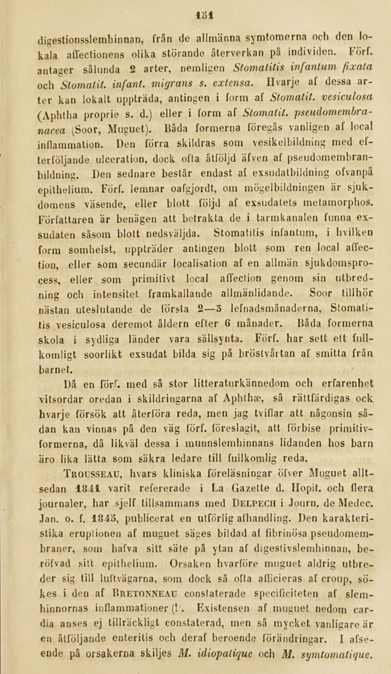 digestionsslemliinnan, från de allmänna symtomerna ocli den lo- kala aflectionens olika störande återverkan pä individen. Förf. antaser sålunda 2 arter, nemligen Stomalitis infanlum fixata och Stomatit. infant. migräns s. extensa. Hvarje af dessa ar- ter kan lokalt uppträda, antingen i form af Stomatit. vesiculosa (Aphtha proprie s. d.) eller i form af Stomatit. pseudomembra- nacea (Soor, Muguet). Båda formerna föregås vanligen af local inflammation. Den förra skildras som vesikelbildning med ef- terföljande ulceration, dock ofta åtföljd äfven af pseudornembran- bildning. Den sednare beslår endast af exsiidalbildning ofvanpä epithelium. Förf. lemnar oafgjordt, om mögelbildningen är sjuk- domens väsende, eller blott följd af exsudatets metamorphos. Författaren är benägen att betrakta de i tarmkanalen funna ex- sudaten såsom blott nedsväljda. Stomatitis infantum, i hvilken form somhelst, uppträder antingen blott som ren local affec- tion, eller som secundär localisation af en allmän sjukdomspro- cess, eller som primitivt local afTection genom sin utbred- ning och intensitet framkallande allmänlidande. Soor tillhör nästan uteslutande de första 2—3 lefnadsmänaderna, Stomati- tis vesiculosa deremot åldern efter 6 månader. Båda formerna skola i sydliga länder vara sällsynta. FÖrf. har sett ett full- komligt soorlikt exsudat bilda sig på bröstvårtan af smitta från barnet. Då en förf. med så stor litteraturkännedom och erfarenhet vitsordar oredan i skildringarna af Aphtha?, så rättfärdigas ock hvarje försök att återföra reda, men jag tviflar att någonsin så- dan kan vinnas på den väg förf. föreslagit, att förbise primitiv- formerna, då likväl dessa i munnslemhinnans lidanden hos barn äro lika lätta som säkra ledare till fullkomlig reda. Trocsseau, hvars kliniska föreläsningar öfver Muguet allt- sedan 1841 varit refererade i La Gazelte d. Hopit. och flera journaler, har sjelf tillsammans med Delpecii i Journ. de Medec. Jan. 0. f. 1845, publicerat en utförlig afhandling. Den karakteri- stika eruptionen af muguet säges bildad af fibrinösa pseudomem- braner, som hafva sitt säte på ytan af digestivslemhinnan, be- röfvad sitt epithelium. Orsaken hvarföre muguet aldrig utbre- der sig till luftvägarna, som dock så ofta afTicieras af croup, sö- kes i den af Bretonneau constaterade specificiteten af slem- hinnornas inflammationer (! . Existensen af muguet nedom car- dia anses ej tillräckligt constaterad, men sä mycket vanligare är en åtföljande enteritis och deraf beroende förändringar. I afse- ende på orsakerna skiljes M. idiopalique och M. symtomatique.