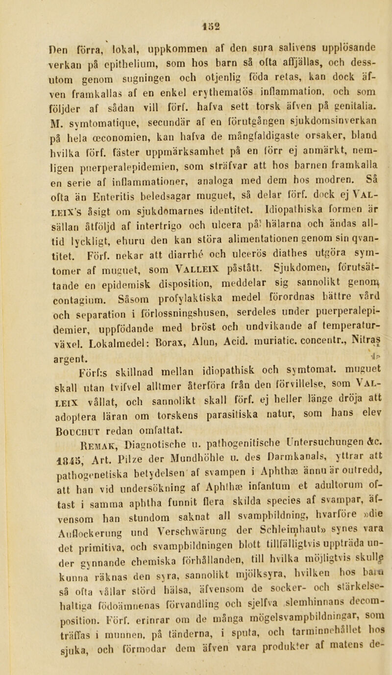 Den förra, lokal, uppkommen af den sura salivens upplösande verkan på epithelium, som hos barn så ofta affjällas, och dess- utom genom sugningen och otjenlig föda retas, kan dock af- ven framkallas af en enkel erythematös inflammation, och som följder af sådan vill förf. hafva sett torsk älven på genitalia. M. symtomatique, secundär af en förutgången sjukdomsinverkan på hela occonomien, kan hafva de mångfaldigaste orsaker, bland hvilka förf. faster uppmärksamhet på en förr ej anmärkt, nem- ligen puerperalepidemien, som sträfvar att hos barnen framkalla en serie af inflammationer, analoga med dem hos modren. Så ofta än Enteritis beledsagar muguet, så delar förf. dock ej Val- LEiX’s åsigt om sjukdomarnes identitet. Idiopathiska formen är sällan åtföljd af intertrigo och ulcera på> hälarna och ändas all- tid lyckligt, ehuru den kan störa alimentationen genom sin qvan- titet. Förf. nekar att diarrbé och ulcerös diathes utgöra sym- tomer af musuet, som ValleiX pastatl. Sjukdomen, förutsät- tande en epidemisk disposition, meddelar sig sannolikt genon^ contagium. Såsom profylaktiska medel förordnas bättre vard och separation i förlossningshusen, serdeles under puerperalepi- demier, uppfödande med bröst och undvikande af temperatur- växel. Lokalmedel: Borax, Alun, Acid. muriatic. concentr., Nitras argent. Förfis skillnad mellan idiopathisk och symtomat. muguet skall utan tvifvel alltmer återföra från den förvillelse, som Val- LEiX vållat, och sannolikt skall förf. ej heller länge dröja att adoptera läran om torskens parasitiska natur, som hans elev Boeciiut redan omfattat. Bemak, Diagnotische u. pathogenitische Untersuchungen åc. 1845, Art. Pilze der Mundhöhle u. des Darmkanals, yttrar att pathogenetiska betydelsen af svampen i Apblhje ännu är outredd, att han vid undersökning af Aphthai infantum et adultorum of- tast i samma aphtha funnit flera skilda species af svampar, äf- vensom han stundom saknat all svampbildning, hvarföre »die Auflockerung und Verschwärung der Schleimhaut» synes vara det primitiva, och svampbildningen blott tillfälligtvis uppträda un- der gynnande chemiska förhållanden, till hvilka möjligtvis skull^ kunna räknas den sjra, sannolikt mjölksyra, bvilken hos barn sä ofta vållar störd hälsa, äfvensom de socker- och stärkelse- haltiga födoämnenas förvandling och sjelfva slemhinnans decom- position. Förf. erinrar om de många mögelsvampbildningar, som träfTas i munnen, på tänderna, i sputa, och tarminnehållet bos sjuka, och förmodar dom äfven vara produkter af matens de-