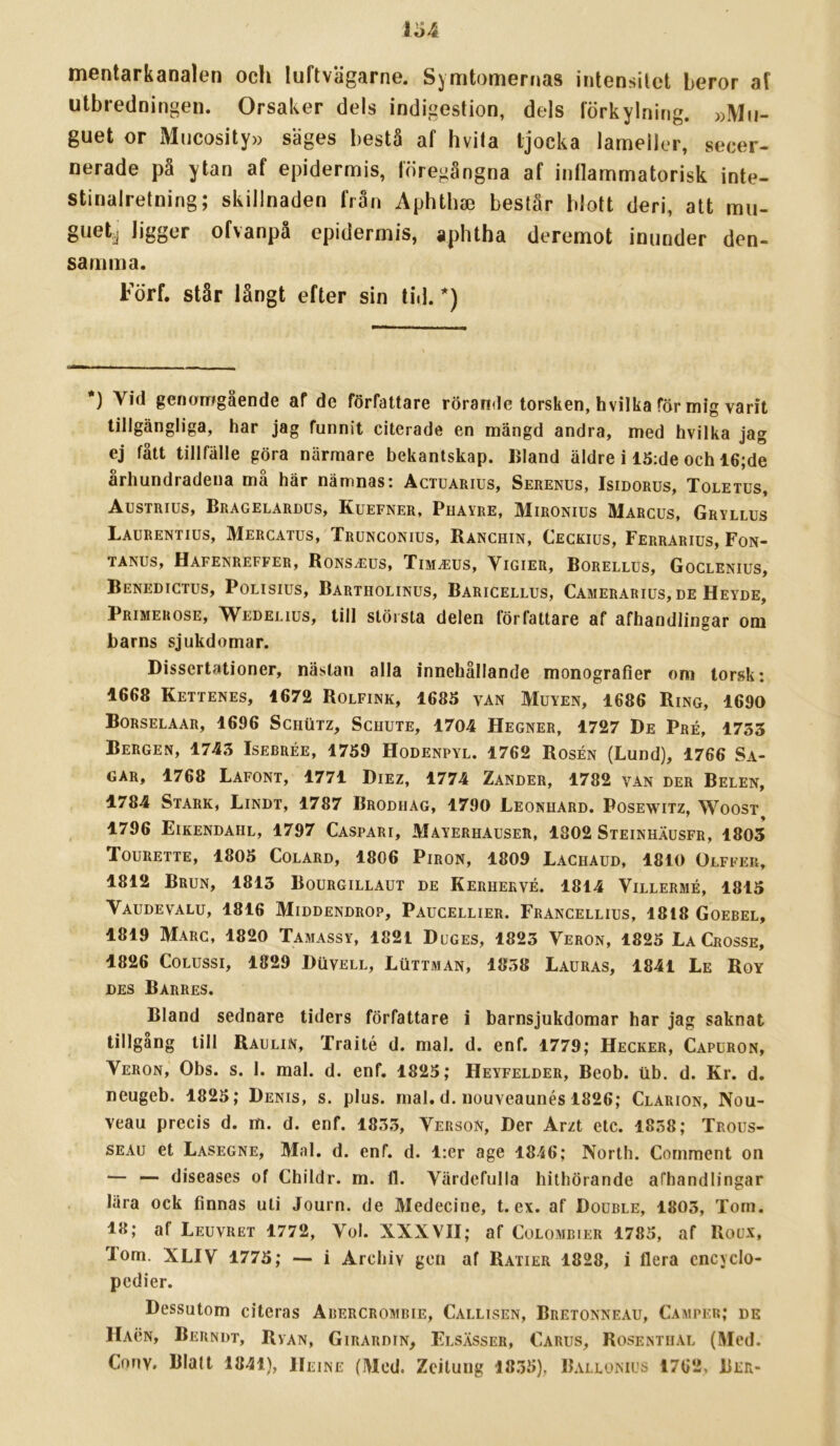 mentarkanalen och luftvägarne. Symtomernas intensitet beror af utbredningen. Orsaker dels indigestion, dels förkylning. »Mu- guet or Mncosity» sages bestå af hvita tjocka lameller, secer- nerade på ytan af epidermis, föregångna af inflammatorisk inte- stinalretning; skillnaden från Aphtha3 består blott deri, att mu- guet^ ligger ofvanpå epidermis, aphtha deremot inunder den- samma. Förf. står långt efter sin tid. *) *) Vid genomgående af de författare rörande torsken, hvilka för mig varit tillgängliga, har jag funnit citerade en mängd andra, med hvilka jag ej fått tillfälle göra närmare bekantskap, liland äldre i 15:de och 16;de århundradena må här nämnas: Actuarius, Serenus, Isidorus, Toletus, Austrius, Bragelardus, Kuefner, Phavre, Mironius Margus, Gryllus Laurentius, Mercatus, Trunconius, Ranchin, Cegkius, Ferrarius, Fon- TANUS, HaFENREFFER, RONSJilUS, XlM^EUS, ViGIER, BORELLUS, GoCLENIUS, Benedictus, Polisius, Bartholinus, Baricellus, Camerarius,de Heyde, pRiMERosE, W^EDELius, till stölsta delen författare af afhandlingar om barns sjukdomar. Dissertationer, nästan alla innehållande monografier om torsk: 1668 Kettenes, 1672 Rolfink, 1685 van Muyen, 1686 Ring, 1690 Borselaar, 1696 Schutz, Schute, 1704 Hegner, 1727 De Pré, 1735 Bergen, 1743 Isebrée, 1759 Hodenpyl. 1762 Rosén (Lund), 1766 Sa- GAR, 1768 Lafont, 1771 Diez, 1774 Zander, 1782 van der Belen, 1784 Stark, Lindt, 1787 Brodiiag, 1790 Leonuard. Posewitz, Woost 1796 Eikendahl, 1797 Caspari, Mayerhauser, 1302 Steinhäusfr, 1803 ToURETTE, 1805 COLARD, 1806 PiRON, 1809 Lachaud, 1810 Olffer, 1812 Brun, 1813 Bourgillaut de Kerhekvé. 1814 Villermé, 1815 Vaudevalu, 1816 Middendrop, Paucellier. Francellius, 1818 Goebel, 1819 Marc, 1820 Tamassy, 1821 Duges, 1823 Veron, 1825 La Crosse, 1826 CoLUssi, 1829 Duvell, Luttman, 1838 Lauras, 1841 Le Roy DES Barres. Bland sednare tiders författare i barnsjukdomar har jag saknat tillgäng till Raulin, Traité d. mal. d. enf. 1779; Hecker, Capuron, Veron, Obs. s. 1. mal. d. enf. 1825; Heyfelder, Beob. iib. d. Kr. d. neugeb. 4825; Denis, s. plus. rnal. d. nouveaunés 1826; Clarion, Nou- veau precis d. m. d. enf. 1833, Verson, Der Arzt etc. 1838; Trous- SEAu et Lasegne, Mal. d. enf. d. l:er age 1846; North. Comment on — — diseases of Childr. m. 11. Värdefulla hithörande afhandlingar lära ock finnas uti Journ. de Medecine, t. ex. af Double, 1803, Tom. 18; af Leuvret 1772, Vol. XXXVII; af Colombier 1785, af Roux, Tom. XLIV 1775; — i Archiv gen af Ratier 1828, i flera cncyclo- pedier. Dessutom citeras Arercrombie, Callisen, Bretonneau, Camper; de Hacn, Berndt, Ryan, Girardin, Elsässer, Carus, Rosentiial (Med. Cnnv. Blalt 1841), Heine (Med. Zcilung 1835), Ballomus 1762, Ber-