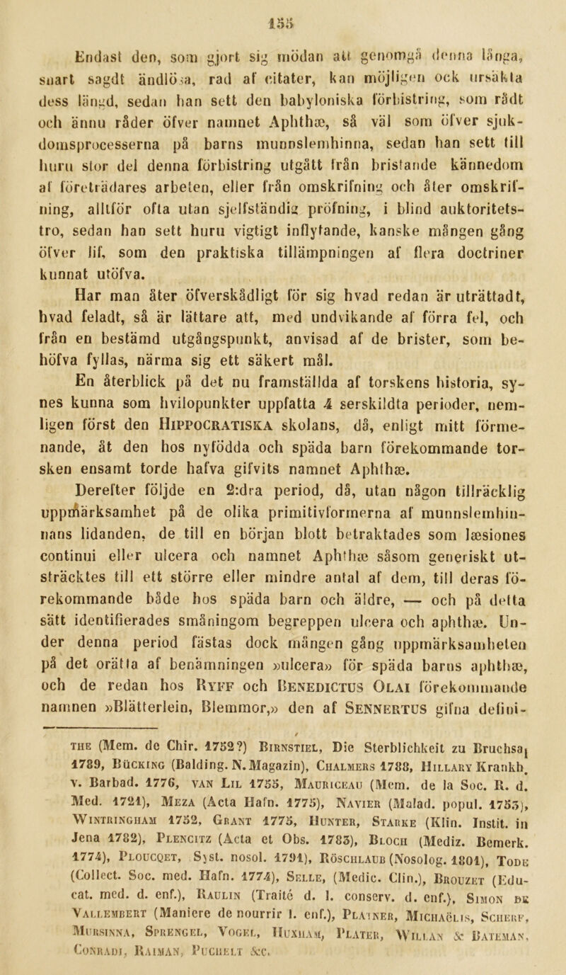 Endast don, som gjort sig mödan aU genomgå denna liinga, snart sagdt ändiÖsa, rad af eitater, kan möjligen ock ursiikla dess längd, seda«» han sett don babyloniska förbistring, som rädt och ännu råder öfver namnet Aplithae, så väl som Öfvor sjuk- domsprocesserna på barns munnslenihinna, sedan han sett till huru stor del denna förbistring utgått från bristande kännedom af företrädares arbeten, eller frän omskrifning och åter omskrif- iiing, alltför ofta utan sjelfständi^ pröfning, i blind auktoritets- tro, sedan han sett huru vigtigt inflytande, kanske mången gång öfver lif, som den praktiska tillämpningen af flera doctriner kunnat utöfva. Har man åter Öfverskådligt för sig hvad redan äruträttadt, hvad feladt, så är lättare att, med undvikande af förra fel, och från en bestämd utgångspunkt, anvisad af de brister, som be- höfva fyllas, närma sig ett säkert mål. En återblick pä det nu framställda af torskens historia, sy- nes kunna som hvilopunkter uppfatta 4 serskildta perioder, nem- ligen först den Hippocratiska skolans, då, enligt mitt förme- nande, åt den hos nyfödda och späda barn förekommande tor- sken ensamt torde hafva gifvits namnet Aphthae. Derefter följde en 2:dra period, dä, utan någon tillräcklig uppnäarksamhet på de olika primitivlörrnerna af munnslemhin- iians lidanden, de till en början blott betraktades som laesiones continui eller ulcera och namnet Aphflue såsom generiskt ut- sträcktes till ett större eller mindre antal af dem, till deras fö- rekommande både bos späda barn och äldre, — och på detta sätt identifierades småningom begreppen ulcera och aphthic. Un- der denna period fästas dock mängen gång uppmärksamheten på det orät la af benämningen »ulcera» för späda barns aphthae, och de redan hos Kyff och Benedictus Olai förekommaiKle namnen »Blätterlein, Blemmor,» den af Sennertus gifna defini- THE (Mem. de Chir. 1752?) Birnstiel, Die Sterblichkeit zu Bruchsaj 1789, BiiCKiNG (Balding. N.Magazin), Chalmers 1788, Hillary Krankh. V. Barbad. 1776, van Lil 1755, Mauriceau (Mem. de la Soc. R. d. Med. 1721), Meza (Acta Hafn. 1775), Navier (Malad. popul. 1755), WiNTRiNGHAM 1752, Grant 1775, lluNTER, Starke (Klifi. Instit. ia Jena 1782), Plencitz (Acta et Obs. 1783), Bloch (Mediz. Bemerk. 1771), Ploucqet, Sjst. nosol. 1791), Röschlaub (Nosolog. 1801), Tode (Collect. Soc. med. Hafn. 1774), Selle, (Medic. Clin.), Brouzet (Edu- cat. med. d. enf.), Raulin (Traitc d. 1. conserv. d. cnf.), Simon dk \ALLEMBERT (Manicrc denourrir I. cnf.), Plainer, Miciiaclis, Scheuf, Muusinna, Sprengel, Vogkl, ItuxiiAM, Pläter, Wili.an & Bateman, CoXRADJ, PiAlMAN, PUCIIELT &C.