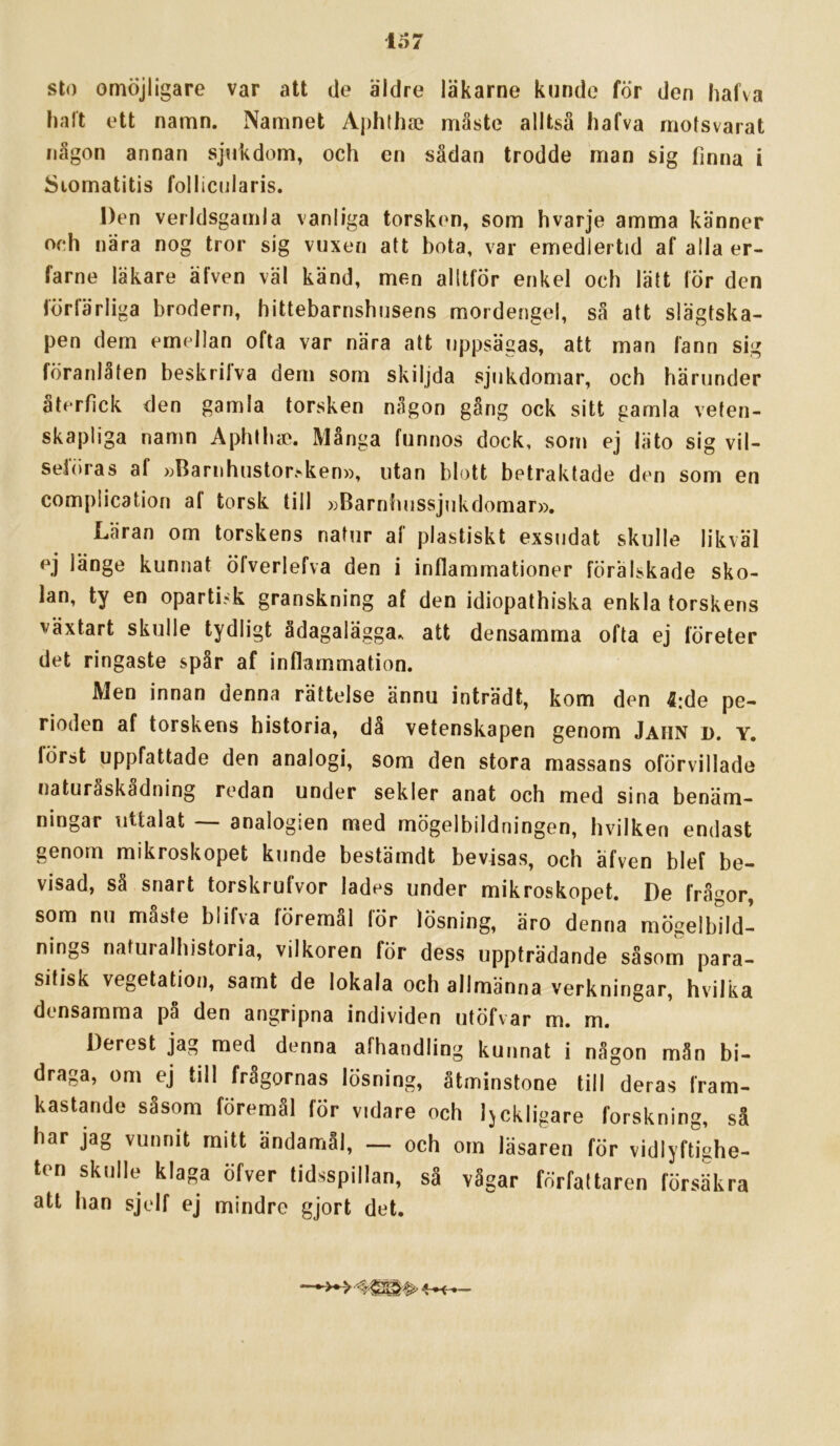 sto omöjligare var att de äldre läkarne kunde för den hafva halt ett namn. Namnet Aphthae måste alltså hafva motsvarat någon annan sjukdom, och en sådan trodde man sig finna i Siomatitis follicularis. Den verldsgamla vanliga torsken, som hvarje amma känner och nära nog tror sig vuxen att bota, var emedlertid af alla er- farne läkare äfven väl känd, men alltför enkel och lätt för den förfärliga brodern, hittebarnshusens mordengel, så att slägtska- pen dem emellan ofta var nära att uppsägas, att man fann sig föranlåten beskrilva dem som skiljda sjukdomar, och härunder återfick den gamla torsken någon gång ock sitt gamla veten- skapliga namn Aphth». Många funnos dock, som ej läto sig vil- sebiras af »Barnhustorsken», utan blott betraktade den som en complication af torsk till »Barnhussjukdomar», Läran om torskens natur af plastiskt exsudat skulle likväl ej länge kunnat öfverlefva den i inflammationer förälskade sko- lan, ty en opartisk granskning af den idiopathiska enkla torskens växtart skulle tydligt ådagalägga, att densamma ofta ej företer det ringaste spår af inflammation. Men innan denna rättelse ännu inträdt, kom den 4;de pe- rioden af torskens historia, då vetenskapen genom Jahn d. y. först uppfattade den analogi, som den stora massans oförvillade naturåskådning redan under sekler anat och med sina benäm- ningar uttalat -- analogien med mögelbildningen, hvilken endast genom mikroskopet kunde bestämdt bevisas, och äfven blef be- visad, så snart torskrufvor lades under mikroskopet. De frågor, som nu måste blifva föremål för lösning, äro denna mögelbild- nings naturalhistoria, vilkoren för dess uppträdande såsom para- sitisk vegetation, samt de lokala och allmänna verkningar, hvilka densamma pa den angripna individen utöfvar m. m. Derest jag med denna afhandling kunnat i någon mån bi- draga, om ej till fragornas lösning, åtminstone till deras fram- kastande såsom föremål för vidare och Ijckligare forskning, så har jag vunnit rnitt ändamål, — och om läsaren för vidlyftighe- ten skulle klaga öfver tidsspillan, så vågar författaren försäkra att han sjelf ej mindre gjort det.