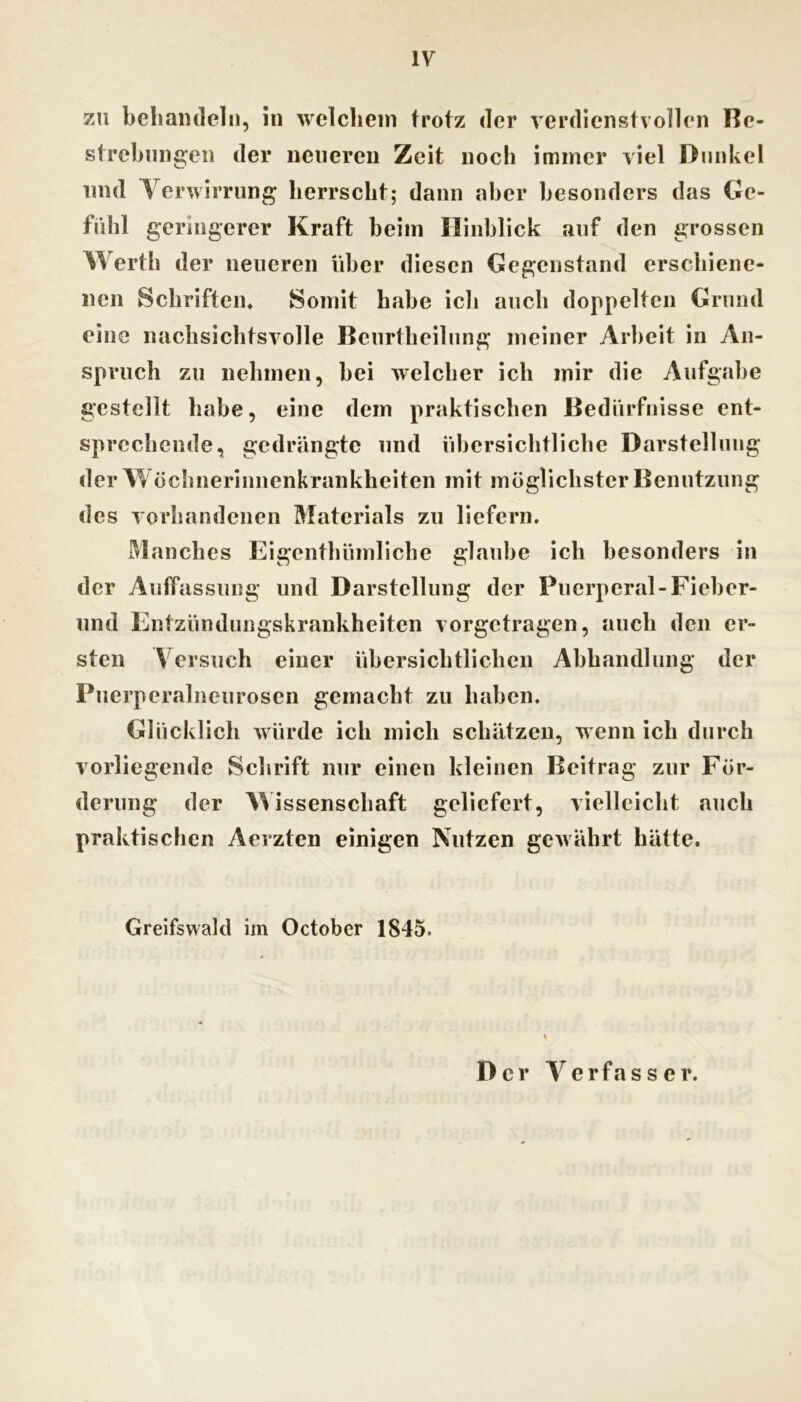 7A\ beliaiulelii, in welchem trotz der verdienstvollen Be- strehnngen der neueren Zeit noch immer viel Dunkel lind Verwirrung herrscht; dann aber besonders das Ge- fiihl geringerer Kraft heim Hinblick auf den grossen Werth der neueren über diesen Gegenstand erschiene- nen Schriften» Somit habe ich auch doppelten Grund eine nachsichtsvolle Beiirtlieilimg meiner Arbeit in An- spruch zu nehmen, hei welcher ich mir die Aufgabe gestellt habe, eine dem praktischen Bedürfnisse ent- sprechende, gedrängte und übersichtliche Darstellung der Vt öchnerinnenkrankheiten mit möglichster Benutzung des vorhandenen Materials zu liefern. Manches Eigenthümliche glaube ich besonders in der Auffassung und Darstellung der Puerperal-Fieher- iind Entzündungskrankheiten vorgetragen, auch den er- sten V ersuch einer übersichtlichen Abhandlung der Puerperalncurosen gemacht zu haben. Glücklich würde ich mich schätzen, wenn ich durch vorliegende Schrift nur einen kleinen Beitrag zur För- derung der AVissenschaft geliefert, vielleicht auch praktischen Aerzten einigen Nutzen gewährt hätte. Greifswald im October 1845. Der erfass er.