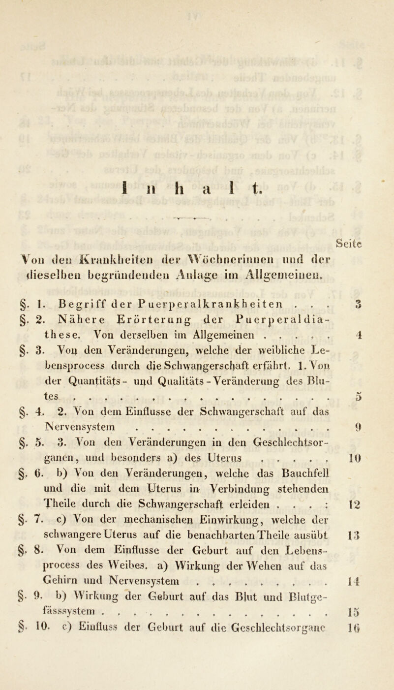 Seile Von den Krankficiten der Wöchnerinnen und der dieselben begründenden Anlage im Allgemeinen» §. 1. Begriff der Puerperalkrankheiten . . , 3 §. 2. Nähere Erörterung der Puerperaldia- these. A^on derselben im Allgemeinen 4 §. 3. Von den Veränderungen, welche der weibliche Le- bensprocess durch die Schwangerschaft erfährt. l.Yon der Quantitäts- und Qualitäts-Veränderung des Blu- tes » 5 §. 4. 2. Von dem Einflüsse der Schwangerschaft auf das Nervensystem 9 §. 5. 3. A'on den Veränderungen in den Geschlechtsor- ganen, und besonders a) des Uterus ..... 10 §, t). b) V^ou den Veränderungen, welche das Bauchfell und die mit dem Uterus irr Verbindung stehenden Thelle durch die Schwangerschaft erleiden . . . ; 12 §. 7. c) Von der mechanischen Einwirkung, welche der schwangere Uterus auf die benachbarten Theile ausübt 13 §. 8. Von dem Einflüsse der Geburt auf den Lebens- process des Weibes, a) Wirkung der Wehen auf das Gehirn und Nervensystem 14 §. 9. b) Wirkung der Geburt auf das Blut und Blulge- fässsystem 15 §. 10. c) Einfluss der Geburt auf die Geschlechtsorgane 10