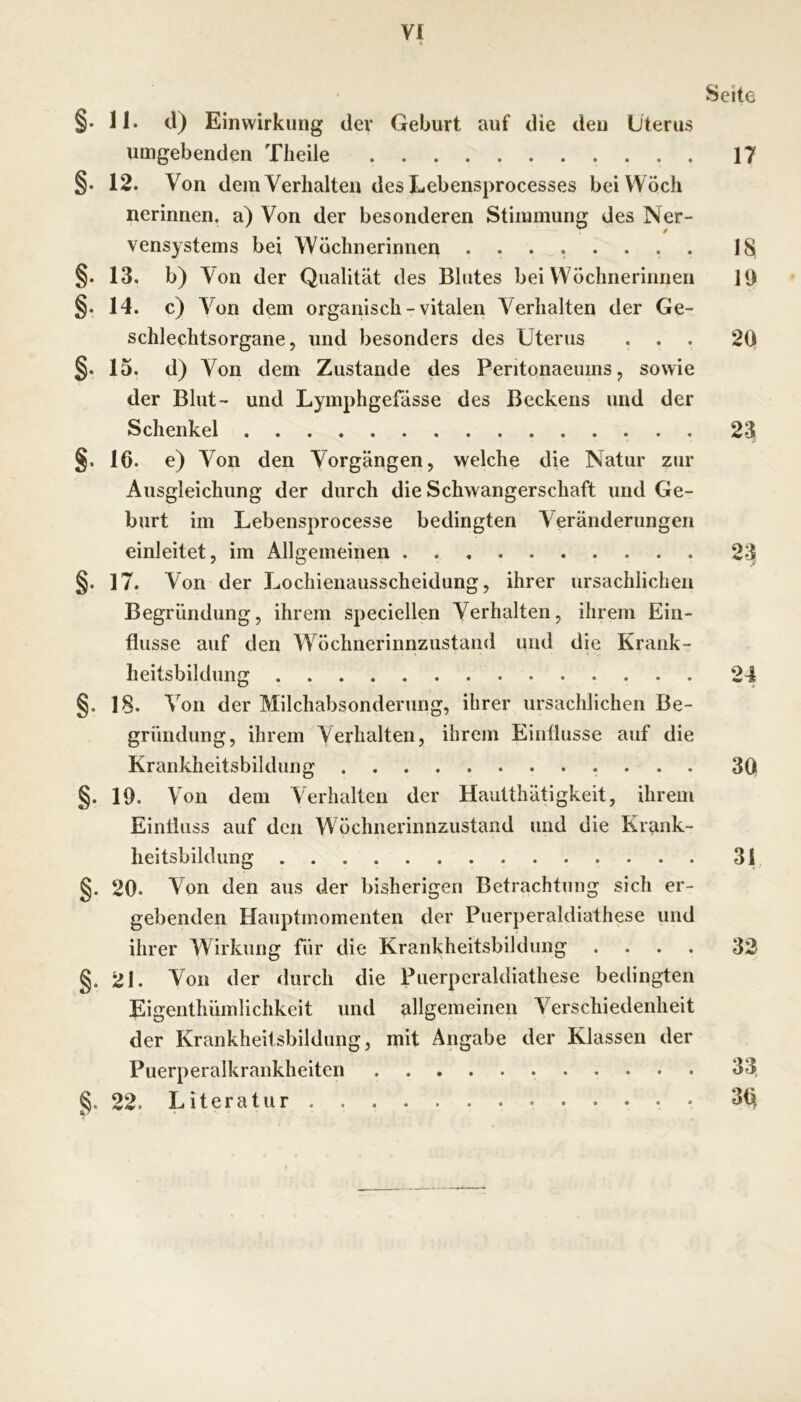 yi Seite §. 11. d) Einwirkung dev Geburt auf die den Uterus umgebenden Tlieile 17 §. 12. Von dem Verhalten des Lebensprocesses beiWöch nerinnen. a) Von der besonderen Stimmung des Ner- vensystems bei Wöchnerinnen ........ 18 §. 13. b) Von der Qualität des Blutes bei Wöchnerinnen 11) §. 14. c) Von dem organisch - vitalen Verhalten der Ge- schlechtsorgane, und besonders des Uterus ... 2Q §. 15. d) Von dem Zustande des Peritonaeums, sowie der Blut- und Lymphgefässe des Beckens und der Schenkel 23 §. 16. e) Von den Vorgängen, welche die Natur zur Ausgleichung der durch die Schwangerschaft und Ge- burt im Lebensprocesse bedingten Veränderungen einleitet, im Allgemeinen 23^ §• 17. Von der Lochieiiausscheidung, ihrer ursächlichen Begründung, ihrem speciellen Verhalten, ihrem Ein- flüsse auf den Wöclmerinnzustand und die Krank- heitsbildung 24 §. 18. Von der Milchabsonderung, ihrer ursächlichen Be- gründung, ihrem Verhalten, ihrem Einflüsse auf die Krankheitsbildung 30 §. 19. Von dem Verhalten der Hautthätigkeit, ihrem Einfluss auf den Wöchnerinnzustand und die Krank- heitsbildung 31 20. Von den aus der bisherigen Betrachtung sich er- gebenden Hauptmomenten der Puerperaldiathese und ihrer Wirkung für die Krankheitsbildung .... 33 §. 21. Von der durch die Puerperaldiathese bedingten Eigenthüinlichkeit und allgemeinen Verschiedenheit der Krankheilsbildung, mit Angabe der Klassen der Puerperalkrankheiten 33, 22. Literatur 3<^ Sk” ^