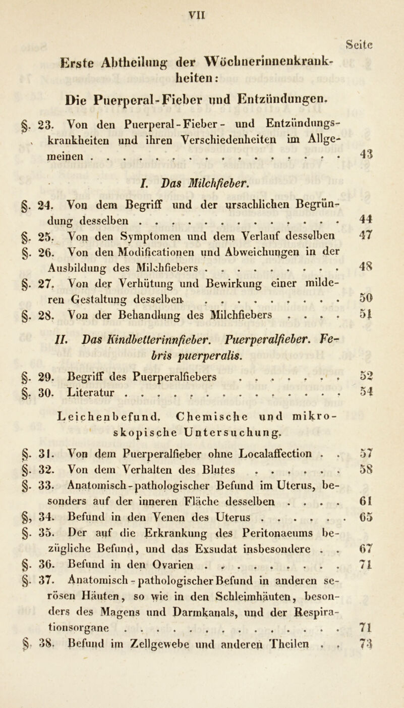 Seite Erste Abtheilung der Woclinerinnenkraiik' beiten: Die Puerperal-Fieber und Entzündungen. §. 23. Von den Puerperal - Fieber - und Entzündungs- X krankheiten und ihren Verschiedenheiten im Allge- meinen 43 /. Das Milchfieher, §. 24. Von dem Begriff und der ursächlichen Begrün- dung desselben 44 §. 25. Von den Symptomen und dem Verlauf desselben 47 §. 26. Von den Modificationen und Abweichungen in der Ausbildung des Milchfiebers 48 §. 27. Von der Verhütung und Bewirkung einer milde- ren Gestaltung desselben 50 §. 28. Von der Behandlung des Milchfiebers .... 5t //. Das Kindhetterinnfieber. Puerperalfieber. Fer- bris puerperalis. §. 29. Begriff des Puerperalfiebers 52 §. 30. Literatur 54 Leichenbefund. Chemische und mikro- skopische Untersuchung. §. 31. Von dem Puerperalfieber ohne Localaffection . . 57 §. 32. Von dem Verhalten des Blutes 58 §. 33. Anatomisch-pathologischer Befund im Uterus, be- sonders auf der inneren Fläche desselben .... 61 §, 34. Befund in den Venen des Uterus 65 §. 35. Der auf die Erkrankung des Peritonaeums be- zügliche Befund, und das Exsudat insbesondere . . 67 §. 36. Befund in den Ovarien . 71 §. 37. Anatomisch - pathologischer Befund ln anderen se- rösen Häuten, so wie in den Schleimhäuten, beson- ders des Magens und Darmkanals, und der Respira- tionsorgane 71 38. Befund im Zellgewebe und anderen Thcilcn . . 73