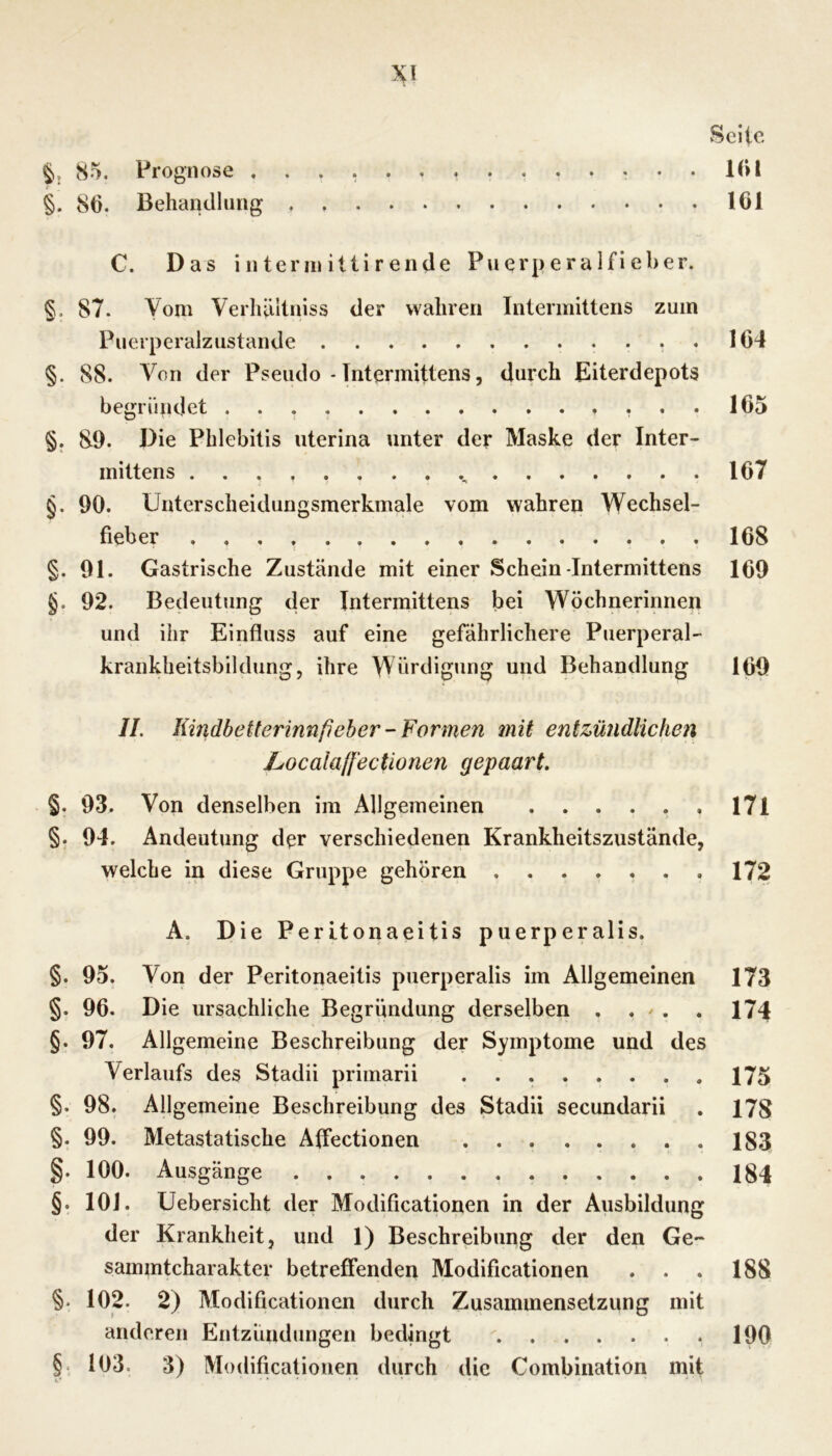 Seite 85. Prognose KU §. 86. Behandlung 161 C. Das interinillirende Puerperalfieber. §. 87. Vom Verliäliniss der wahren Intermittens zum Puerperalzustande 164 §. 88. Von der Pseudo - Intermittens, durch Eiterdepots begründet 165 §. 89. Die Phlebitis uterina unter der Maske der Inter- mittens ...... . . . 167 §. 90. Unterscheidungsmerkmale vom wahren Wechsel- fieber 168 §. 91. Gastrische Zustände mit einer Schein-Intermittens 169 §. 92. Bedeutung der Intermittens bei Wöchnerinnen und ihr Einfluss auf eine gefährlichere Puerperal- krankheitsbildung, ihre Würdigung und Behandlung 160 //. Kindbetterinnfieber-Formen mit entzündlichen Localaffectionen gepaart. §. 93, Von denselben im Allgemeinen . . . . . . I7l §. 94. Andeutung der verschiedenen Krankheitszustände, welche in diese Gruppe gehören 172 A. Die PerItonaeitis puerperalis. §. 95. Von der Peritonaeitis puerperalis im Allgemeinen 173 §. 96. Die ursächliche Begründung derselben , . / . . 174 §. 97. Allgemeine Beschreibung der Symptome und des Verlaufs des Stadii primarii 175 §. 98. Allgemeine Beschreibung des Stadii secundarii . 178 §. 99. Metastatische Affectionen 183 §. 100. Ausgänge 184 §. 101. Uebersicht der Modificationen in der Ausbildung der Krankheit, und 1) Beschreibung der den Ge- samintcharakter betreffenden Modificationen . . . 188 §. 102. 2) Modificationen durch Zusammensetzung mit anderen Entzündungen bedingt 190 §. 103. 3) Modificationen durch die Combination mit