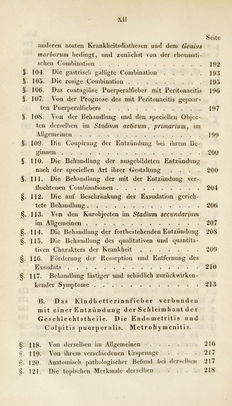 Seite amloren acuten Kranklieitsdiathescn und dem Genius morhoriim bedingt, und zunächst von der rheumati- schen Combination 192 104. Die gastrisch galligte Combination 193 S- 105. Die rosige Combination 195 S- 100. Das contagiöse Pueqmralfieber mit Peritonaeitis 190 §. 107, Von der Prognose des mit Peritonaeitis gepaar- ten Puerperalfiebers . 197 §. 108. Von der Behandlung und den speciellen Objec- ten derselben im Stadium activum^ primarhm, im Allgemeinen 199 §. 109. Die Coupirung der Entzündung bei ihrem Be- ginnen . . . 200 §. 110. Die Behandlung der ausgebildeten Entzündung nach der speciellen Art ihrer Gestaltung .... 200 S, 111. Die Behandlung der mit der Entzündung ver^ flochtenen Combinationen 204 §. 112. Die auf Beschränkung der Exsudation gerich- tete Behandlung 206 §, 113. Von den Kurobjecten im Stadium secundarium im Allgemeinen 207 §, 114. Die Behandlung der fortbestehenden Entzündung 208 §. 115. Die Behandlung des qualitativen und quantita- tiven Charakters der Krankheit 209 §. 110. Förderung der Kesorption und Entfernung des Exsudats X......210 §. 117. Behandlung lästiger und schädlich zurückvvirken- kender Symptome 213 B. Das Kindb etterinnfieber verbunden mit ein er Entzünd un g der Schleimhaut d e r Geschlechtstheile. Die Endometritis und Colpitis puGrperalis. Metrohymenitis. §. 118. Von derselben im Allgemeinen . . . . . . 210 K 119. Von ihrem verschiedenen Ursprünge . . . . 217 120. Anatomisch-pathologischer Befund bei derselben 217 121. Die topischen Merkmale derselben ..... 218