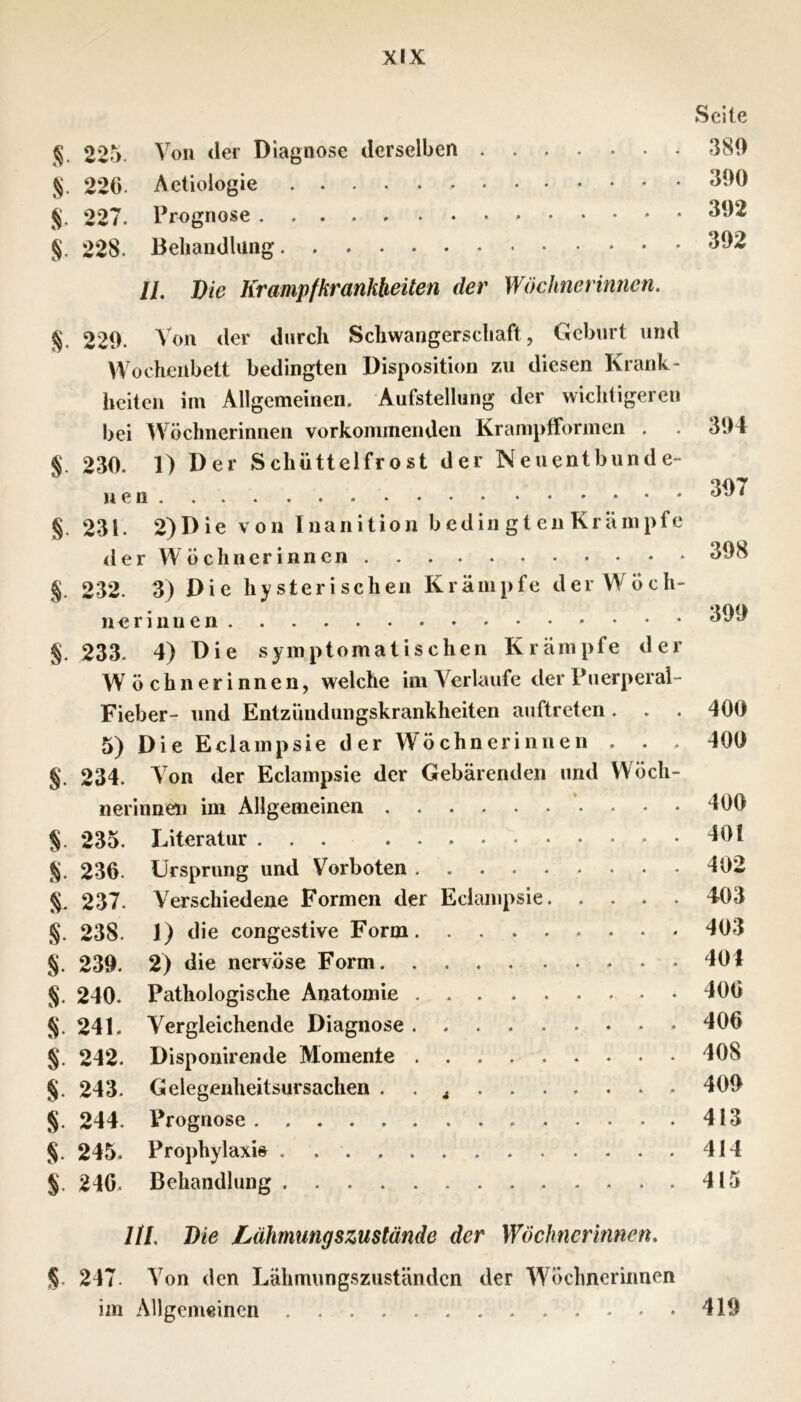 225. Von der Diagnose derselben S- 226. AeÜologie 227. Prognose §. 228. Behandlung II, die Krampfkrankheüen der Wöchnerinnen. 229. Von der durch Schwangerschaft, Geburt und Wochenbett bedingten Disposition zu diesen Krank- heiten im Allgemeinen. Aufstellung der wichtigeren bei Wöchnerinnen vorkommenden Krampfformeii . §. 230. 1) Der Schüttelfrost der Neuentbunde- nen .. . §. 231. 2)Die von luanltion bedin gten Krämpfe <ler Wöchnerinnen §. 232. 3) Die hysterischen Krämpfe der Wöch- nerinnen §. 233. 4) Die symptomatischen Krämpfe der W öchnerinnen, welche im Verlaufe der Puerperal- Fieber- und Entzündungskrankheiten auftreten . 5) Die Eclampsie der Wöchnerinnen . . . §. 234. Von der Eclampsie der Gebärenden und Wöch- nerinnen im Allgemeinen §. 235. Literatur ... %. 236. Ursprung und Vorboten 237. Verschiedene Formen der Eclampsie §. 238. 1) die congestive Form . . . §. 239. 2) die nervöse Form §. 240. Pathologische Anatomie §. 241. Vergleichende Diagnose §. 242. Disponirende Momente §. 243. Gelegenheitsursachen . . j §. 244. Prognose §. 245. Prophylaxis §. 246. Behandlung Ul die Lähmungszustände der Wöchnerinnen. §. 247. Von den Lähmungszuständen der Wöchnerinnen im Allgemeinen Seite 389 390 392 392 394 397 398 399 400 400 400 401 402 403 403 404 406 406 408 409 413 414 415 419