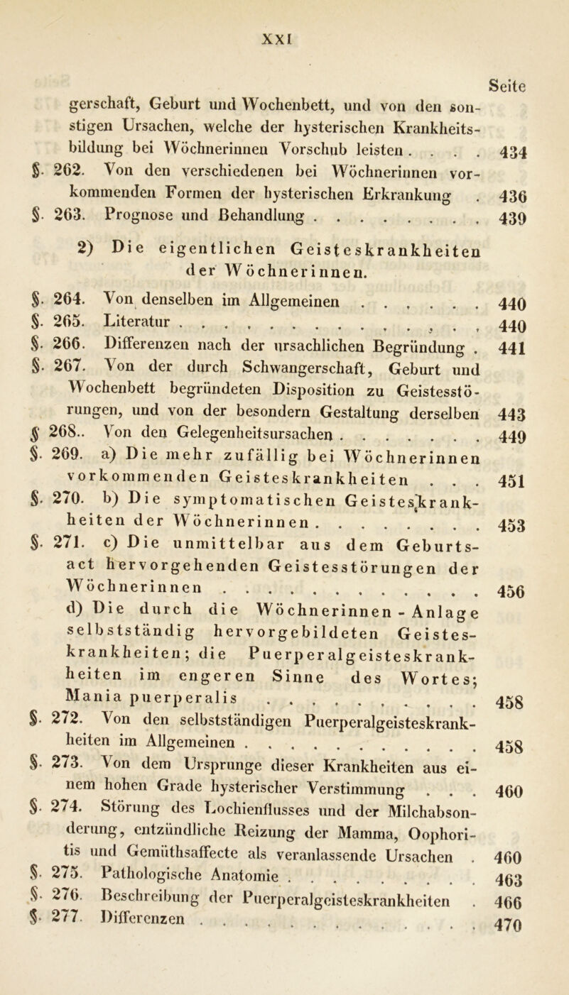 gerschaft, Geburt und Wochenbett, und von den son- stigen Ursachen, welche der hysterischen Krankheits- bildung bei Wöchnerinnen Vorschub leisten. . . . g. 262. Von den verschiedenen bei Wöchnerinnen vor- kommenden Formen der hysterischen Erkrankung §. 263. Prognose und ßehandlun.g 2) Die eigentlichen Geisteskrankheiten der Wöchnerinnen. §. 264. Von denselben im Allgemeinen ...... §. 265. Literatur §. 266. Differenzen nach der ursächlichen Begründung . §. 267. Von der durch Schwangerschaft, Geburt und Wochenbett begründeten Disposition zu Geistesstö- rungen, und von der besondern Gestaltung derselben g 268.. Von den Gelegenheitsursachen §. 269. a} Die mehr zufällig bei Wöchnerinnen vorkommenden Geisteskrankheiten . §. 270. b) Die symptomatischen Geistesjkrank- heiten der Wöchnerinnen S- 271. c) Die unmittelbar aus dem Geburts- act hervorgehenden Geistesstörungen der Wöchnerinnen ••••••• d) Die durch die Wöchnerinnen - Anlage selbstständig hervorgebildeten Geistes- krankheiten; die Puerperalgeisteskrank- heiten im engeren Sinne des Wortes; Maniapuerperalis . . §. 272. Von den selbstständigen Puerperalgeisteskrank- heiten im Allgemeinen §.273. Von dem Ursprünge dieser Krankheiten aus ei- nem hohen Grade hysterischer Verstimmung §. 274. Störung des Lochientlusses und der Milchabson- derung, entzündliche Reizung der Mamma, Oophori- tis und Gemüthsaffecte als veranlassende Ursachen . §. 275. Pathologische Anatomie §. 276. Beschreibung der Pucrperalgeisteskrankheiten §. 277. Differenzen Seite 434 436 439 440 440 441 443 449 451 453 456 458 458 460 460 463 466 470