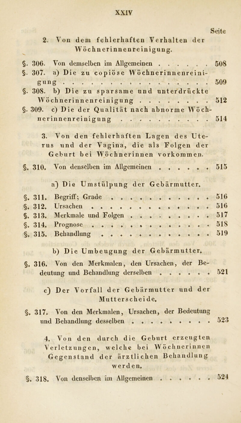 Seite 2. Von dem fehlerhaften Verhalten der Wöchnerinnenreinigung. §. 306. Von demselben im Allgemeinen 508 §. 307. a) Die zu copiöse WÖchnerinnenreini- gnng 509 §. 308. b) Die zu sparsame und unterdrückte Wöchnerinnenreinigung 512 §. 309. c) Die der Qualität nach abnorme Wöch- nerinnenreinigung 514 3. Von den fehlerhaften Lagen des Ute- rus und der Vagina, die als Folgen der Geburt bei Wöchnerinnen Vorkommen. §♦ 310» Von denselben im Allgemeinen ♦ ♦ ♦ ♦ ♦ ♦ 515 a^ Die Umstülpung der Gebärmutter^ §♦ 31L Begriff; Grade 516 §♦ 312^ Ursachen 516 §♦ 313^ Merkmale und Folgen ♦♦♦.♦♦♦.♦517 §♦ 314» Prognose 518 §♦ 315* Behandlung b) Die Umbeugung der Gebärmutter» §♦ 316» Von den Merkmalen, den Ursachen, der Be- deutung und Behandlung derselben »»»»»♦ 521 c) Der Vorfall der Gebärmutter und der Mutt er s che i de» §» 317» Von den Merkmalen, Ursachen, der Bedeutung und Behandlung desselben »»»»*♦♦♦♦ 523 4» Von den durch die Geburt erzeugten Verletzungen, welche bei Wöchnerinnen Gegenstand der ärztlichen Behandlung werden» §» 318* Von denselben im Allgemeinen » ♦ » ♦ . . 524