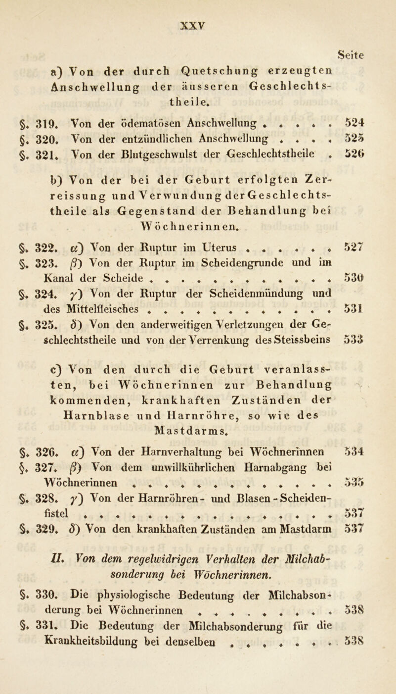 Seite a) Von der durch Quetschung erzeugten Anschwellung der äusseren Geschlechts- theile* §* 319* Von der ödematösen Anschwellung * * ♦ ♦ . 524 §♦ 320* Von der entzündlichen Anschwellung * * * * 525 §. 321* Von der Blutgeschwulst der Geschlechtstheile * 520 h) Von der bei der Geburt erfolgten Zer- reissung und Verwundung derGeschlechts- theile als Gegenstand der Behandlung bei W öchnerinnen* §* 322. «3 Ruptur im Uterus ♦**♦♦* 527 ^ 323* ß') Von der Ruptur im Scheidengrunde und im Kanal der Scheide *♦.♦♦♦.*♦*♦* 530 §♦ 324* /) Von der Ruptur der Scheidenmündung und des Mittelfleisches ♦♦♦♦♦*♦♦♦**.531 §♦ 325. d) Von den anderweitigen Verletzungen der Ge- schlechtstheile und von der Verrenkung desSteissbeins 533 c3 Von den durch die Geburt veranlass- ten, bei Wöchnerinnen zur Behandlung kommenden, krank ha ft en Zuständen der Harnblase und Harnröhre, so wie des Mastdarms* §. 326. Von der Harnverhaltung bei Wöchnerinnen §♦ 327* ß) Von dem unwillkührlichen Harnabgang bei Wöchnerinnen §♦ 328. Von der Harnröhren- und Blasen - Scheiden- fistel ♦ ♦♦♦♦♦♦♦« .♦*.♦.♦ §♦ 329* 0} Von den krankhaften Zuständen am Mastdarm 534 535 537 537 //* Von dem regelwidrigen Verhalten der Milchab’' Sonderung bei Wöchnerinnen. §. 330. Die physiologische Bedeutung der Milchabson* derung bei Wöchnerinnen ♦♦♦.♦♦*♦♦ 538 §♦ 331* Die Bedeutung der Milchabsonderung für die Krankheitsbildung bei denselben *♦♦♦.♦♦. 538