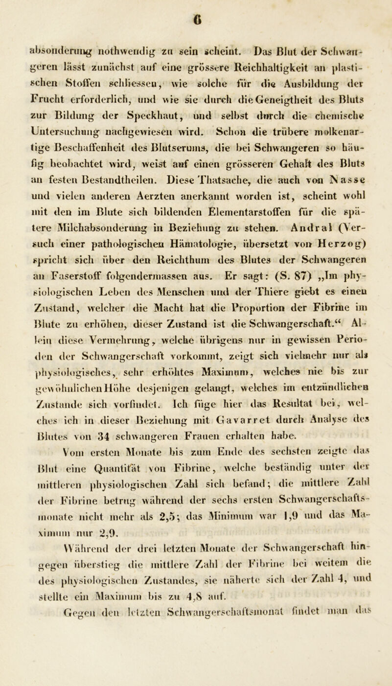 absoiideniiig nothwendig zu sein scheint. Das Blut der Scliwaii- goren lässt zunächst auf eine grössere Reichhaltigkeit an plasti- schen Stoffen »chliesseu, wie solche für die Ausbildung der Frucht erforderlich, und wie sie durch die Geneigtheit des Bluts zur Bildung der Sj)eckhaut, und selbst durch die chemische Untersuchiiiig nachgewieseii wird. Schon die trübere molkenar- tige Beschaffenheit des Blutserums, die bei Schwangeren so häu- fig beobachtet wird, weist anf einen grösseren Gehalt des Bluts au festen Bestandtheilen. Diese Thatsache, die auch von Nasse und vielen anderen Aerzten anerkannt worden ist, scheint wohl mit den im Blute sich bildenden Elementarstoffen für die spä- tere Milchabsoiiderimg in Beziehung zu stehen. Andral (Ver- such einer pathologischen Hämatologie, übersetzt von Herzog) spricht sich über den Reichthum des Blutes der Schwangeren an Faserstoff folgendermassen aus. Er sagt: (S. 87) „Tm phy- siologischen Leben des Menschen niid der Thiere giebt es einen Zustand, welcher die Macht hat die Proportion der Fibrine im Blute zu erhöhen, dieser Zustand ist die Schwangerschaft.“ Al- lein diese Vermehrung, welche übrigens mir in gewissen Perio- <bm der Schwangerschaft vorkomint, zeigt sich viehnehr nur als ])hys!ologiscIies, sehr erhöhtes Maximum, welche» nie bis zur gewöIuilicheiiHöhe desjenigen gelangt, weiches im entzündlichen Zustande sich vorfiudet. Ich füge hier das Resultat bei, wel- ches ich in dieser Beziehung mit Gavarret durch Analyse de^s Blutes von 34 schwangeren Frauen erhalten habe. Vom ersten Monate bis zum Ende des sechsten zeigte das Blut eine Quantität von Fibrine, welche beständig unter dei mittleren physiologischen Zahl sich befand; die mittlere Zahl <ler Fibrine betrug während der sechs ersten Schwangcrschafts- iiionate nicht mehr als 2,5; das Minimum war 1,0 und das Ma- ximum nur 2,0. Während der drei letzten Monate der Schwangerschaft hin- gegen überstieg die mittlere Zahl der Fibrine bei weitem die des physiologischen Zustandes, sie näheitf' sich der Zahl 4, und stellte ein Maximum bis zu 4,8 auf. Gegen den letzten Scliwangerschattsmoimt findet man das