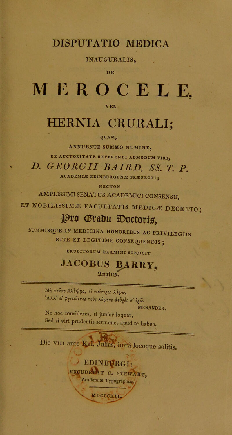 INAUGURALIS, MEROCELE, D. GEORGII BAIRD, SS. T. P. AMPLISSIMI SENATUS ACADEMICI CONSENSU, ET NOBILISSIMAS FACULTATIS MEDICiE DECRETO IPro (Eratiu 2Doctori{f, SUMMISQUE IN MEDICINA HONORIBUS AC PRIVILEGIIS RITE ET LEGITIME CONSEQUENDIS J ERUDITORUM EXAMINI SUBJICIT HERNIA CRURALI; QUAM, ANNUENTE SUMMO NUMINE, EX AUCTORITATE REVERENDI ADMODUM VIRI, ACADEMIiE EDINBURGENJE PR^FECTIJ NECNON JACOBUS BARRY, anglusf. M» rovro u nurt^oi Xiyu, *AXX’ u <p^mu)>ris 'TOVS Xoyov; g' MENANDER. Ne hoc consideres, si junior loquar. Sed Ei viri prudentis sermones apud te habeo. > EDINBI^GI; .J^UD]|^T C. STEI^RT,