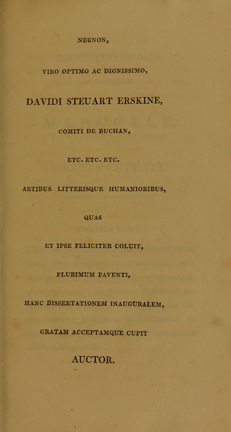 NEONON, VIRO OPTIMO AC DIGNISSIMO, DAVIDI STEUART ERSKINE, COMITI DE BUCHAN, ETC. ETC. ETC. ARTIBUS LITTERISQ.UE HUMANIORIBUS, QUAS ET IPSE FELICITER COLUIT^ PLURIMUM FAVENTI, HANC DISSERTATIONEM INAUGURALEM, GRATAM ACCEPTAMQUE CUPIT AUCTOR