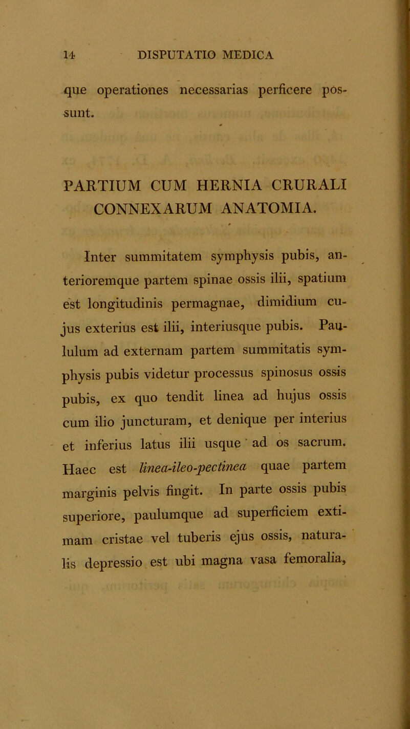 que operationes necessarias perficere pos sunt. PARTIUM CUM HERNIA CRURALI CONNEXARUM ANATOMIA. Inter summitatem symphysis pubis, an- terioremque partem spinae ossis ilii, spatium est longitudinis permagnae, dimidium cu- jus exterius est ilii, interiusque pubis. Pau- lulum ad externam partem summitatis sym- physis pubis videtur processus spinosus ossis pubis, ex quo tendit linea ad hujus ossis cum ilio juncturam, et denique per interius et inferius latus ilii usque ad os sacrum. Haec est linea-ileo-pectinea quae partem marginis pelvis fingit. In parte ossis pubis superiore, paulumque ad supeificiem exti- mam cristae vel tuberis ejus ossis, natui a- lis depressio est ubi magna vasa femoralia.