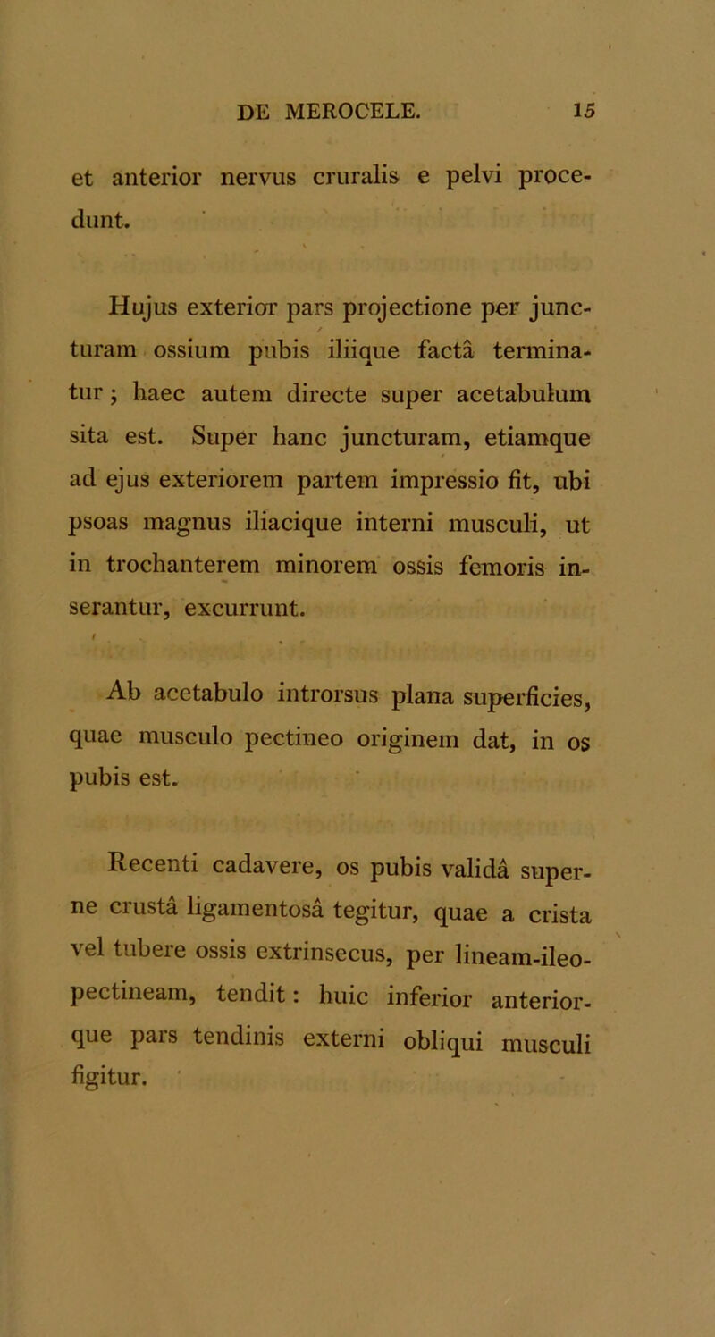 et anterior nervus cruralis e pelvi proce- dunt. \ Hujus exterior pars projectione per junc- / turam ossium pubis iliique facta termina- tur ; haec autem directe super acetabulum sita est. Super hanc juncturam, etiamque ad ejus exteriorem partem impressio fit, ubi psoas magnus iliacique interni musculi, ut in trochanterem minorem ossis femoris in- serantur, excurrunt. Ab acetabulo introrsus plana superficies, quae musculo pectineo originem dat, in os pubis est. Recenti cadavere, os pubis valida super- ne crusta ligamentosa tegitur, quae a crista vel tubere ossis extrinsecus, per lineam-ileo- pectineam, tendit: huic inferior anterior- que pars tendinis externi obliqui musculi figitur. ■