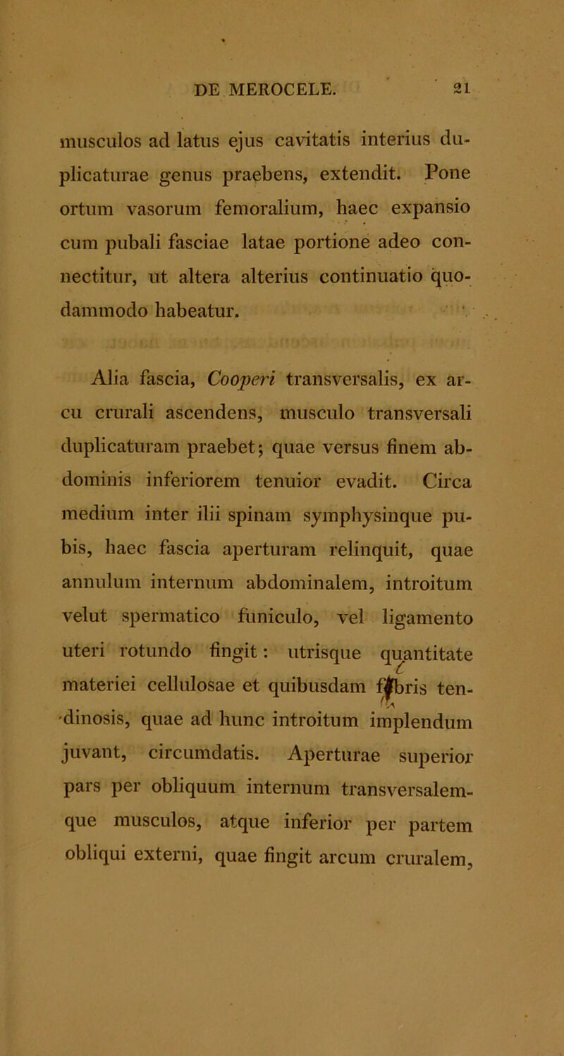 musculos ad latus ejus cavitatis interius du- plicaturae genus praebens, extendit. Pone ortum vasorum femoralium, haec expansio cum pubali fasciae latae portione adeo con- nectitur, ut altera alterius continuatio quo- dammodo habeatur. Alia fascia. Cooperi transversalis, ex ar- cu crurali ascendens, musculo transversali duplicaturam praebet j quae versus finem ab- dominis inferiorem tenuior evadit. Circa medium inter ilii spinam symphysinque pu- bis, haec fascia aperturam relinquit, quae annulum internum abdominalem, introitum velut spermatico flmiculo, vel ligamento uteri rotundo fingit: utrisque quantitate materiei cellulosae et quibusdam fj|fbris ten- 'dinosis, quae ad hunc introitum implendum juvant, circumdatis. Aperturae superior pars per obliquum internum transversalem- que musculos, atque inferior per partem obliqui externi, quae fingit arcum cruralem.