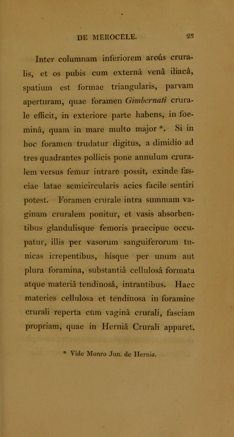 Inter columnam inferiorem arous crura- lis, et os pubis cum externa vena iliacd, spatium est formae triangularis, parvam aperturam, quae foramen Ginibernati crura- le efficit, in exteriore parte habens, in foe- mina, quam in mare multo major *. Si in hoc foramen trudatur digitus, a dimidio ad tres quadrantes pollicis pone annuium crura- lem versus femur intrare possit, exinde fas- ciae latae semicircularis acies facile sentiri potest. Foramen crurale intra summam va- ginam cruralem ponitur, et vasis absorben- tibus glandulisque femoris praecipue occu- patur, illis per vasorum sanguiferorum tu- nicas irrepentibus, hisque per unum aut plura foramina, substantia cellulosa formata atque materi^ tendinos^, intrantibus. Haec materies cellulosa et tendinosa in foramine crurali reperta ctim vagina crurali, fasciam propriam, quae in Hernia Crurali apparet, * Vide Monro Jun. de Hernia.